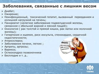 Заболевания, связанные с лишним весом
 Диабет;
 Ожирение;
 Неинфекционный, токсический гепатит, вызванный перееданием и
излишней нагрузкой на печень;
 Панкреатит (нелегкое заболевание поджелудочной железы,
связанное с обильной жирной и мясной пищей);
 Онкология ( рак толстой и прямой кишки, рак матки или молочной
железы);
 Гипертония и ишемия, риск инсульта, стенокардии, сердечной
недостаточности;
 Атеросклероз;
 Заболевания печени, легких ;
 Артриты, артрозы;
 Варикоз;
 Остеохондроз позвоночника
 Бесплодие и т. д..
 