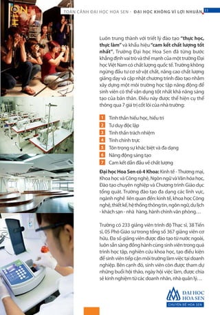 CHUYÊN ĐỀ HOA SEN
11TOÀN CẢNH ĐẠI HỌC HOA SEN - ĐẠI HỌC KHÔNG VÌ LỢI NHUẬN 11
Luôn trung thành với triết lý đào tạo “thực học,
thực làm”và khẩu hiệu“cam kết chất lượng tốt
nhất”, Trường Đại học Hoa Sen đã từng bước
khẳngđịnhvaitròvàthếmạnhcủamộttrườngĐại
họcViệt Nam có chất lượng quốc tế.Trường không
ngừng đầu tư cơ sở vật chất, nâng cao chất lượng
giảng dạy và cập nhật chương trình đào tạo nhằm
xây dựng một môi trường học tập năng động để
sinh viên có thể vận dụng tốt nhất khả năng sáng
tạo của bản thân. Điều này được thể hiện cụ thể
thông qua 7 giá trị cốt lõi của nhà trường:
Tinh thần hiếu học, hiếu tri
Tư duy độc lập
Tinh thần trách nhiệm
Tính chính trực
Tôn trọng sự khác biệt và đa dạng
Năng động sáng tạo
Cam kết dẫn đầu về chất lượng
Đại học Hoa Sen có 4 Khoa: Kinh tế -Thương mại,
KhoahọcvàCôngnghệ,NgônngữvàVănhóahọc,
Đào tạo chuyên nghiệp và Chương trình Giáo dục
tổng quát. Trường đào tạo đa dạng các lĩnh vực,
ngànhnghề liênquanđến:kinhtế,khoahọcCông
nghệ,thiếtkế,hệthốngthôngtin,ngônngữ,dulịch
- khách sạn - nhà hàng, hành chính văn phòng…
Trường có 233 giảng viên trình độ Thạc sĩ, 38 Tiến
sĩ, 05 Phó Giáo sư trong tổng số 367 giảng viên cơ
hữu. Đa số giảng viên được đào tạo từ nước ngoài,
luôn sẵn sàng đồng hành cùng sinh viên trong quá
trình học tập, nghiên cứu khoa học, tạo điều kiện
đểsinhviêntiếpcậnmôitrườnglàmviệctạidoanh
nghiệp. Bên cạnh đó, sinh viên còn được tham dự
những buổi hội thảo, ngày hội việc làm, được chia
sẻ kinh nghiệm từ các doanh nhân, nhà quản lý…
1
2
3
4
5
6
7
 