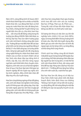 12 CHUYÊN ĐỀ HOA SEN - THÁNG 9/2O15
Năm 2015, cộng đồng kinh tế Asean (AEC)
chínhthứcthànhlậpmởranhiềucơhộilẫn
thách thức lớn. Lao động Việt Nam có thể
sang các nước khác làm việc dễ dàng hơn.
Tuynhiên,nhữnglợithế“truyềnthống”của
người Việt như cần cù, chịu khó, ham học
hỏi… vẫn chưa đủ để đứng vững trong thị
trường lao động ASEAN. Nắm bắt được xu
thế ấy, Đại học Hoa Sen định hướng giúp
sinh viên trở thành những công dân toàn
cầu. Trườngđãtạomọiđiềukiệnđểcácbạn
pháttriểncáckỹnăngcủangườilaođộngở
thếkỷ21như:biếtsángtạo,cótưduyphản
biện, năng lực giải quyết vấn đề, ứng dụng
côngnghệthôngtin,nhậnthứcđượctrách
nhiệm của cá nhân và trách nhiệm với xã
hội. Sinh viên được đào tạo tiếng Anh ở
nhiều cấp độ, trau dồi khả năng ngoại
ngữ bên cạnh khối kiến thức chuyên môn.
Ngoàira,sinhviêncòncócơhộitrảinghiệm
thực tế qua 2 kỳ thực tập toàn thời gian tại
doanh nghiệp để rèn luyện tay nghề, tích
lũy kinh nghiệm, điều chỉnh bản thân để
đáp ứng nhu cầu tuyển dụng.
HoaSencũngkhôngngừngnỗlựcđểgiảng
viên,sinhviênđượctrảinghiệmmôitrường
quốc tế thông qua việc giảng dạy, thực tập
tại nước ngoài, giao lưu văn hóa và gặp gỡ
giảngviên,sinhviênđếntừnhữngquốcgia
hàngđầuvềgiáodụcnhư:Mỹ,Pháp…Sinh
viên Hoa Sen cũng được tham gia chương
trình trao đổi sinh viên với các trường
Đại học ở Pháp, Thái Lan, Bỉ, Phần Lan…
Trong đó, một số bạn đã nhận được học
bổng của đối tác và chính phủ nước bạn.
Số lượng tân khoa có việc làm sau khi tốt
nghiệp luôn chiếm tỉ lệ cao (trên 80%),
ngay cả trong thời điểm khủng hoảng kinh
tế toàn cầu. Hầu hết nhà tuyển dụng đều
đánh giá cao sinh viên Hoa Sen về trình độ
ngoạingữ,cáckỹnăngmềm,sựnăngđộng
và khả năng thích ứng nhanh.
Chính sách học bổng cũng đã trở thành
mộtphầnquantrọngtrongtriếtlýgiáodục
củatrường,thểhiệnphươngchâmđàotạo
lấy người học làm trung tâm, vì một thế hệ
sinh viên khao khát tri thức, sẵn sàng vượt
khóđểhọctập.Hàngnăm,ĐạihọcHoaSen
dành từ 6 - 7 tỉ đồng để trao tặng học bổng
cho sinh viên xuất sắc, vượt khó học giỏi.
Đại học Hoa Sen đã, đang và sẽ tiếp tục
thực hiện chiến lược phát triển đã được
hoạch định, kiên định theo con đường
“không vì lợi nhuận”, nỗ lực kết nối và phục
vụcộngđồng,đểmãixứngđánglàmộtđịa
chỉ đáng tin cậy của quý phụ huynh và các
bạn trẻ.
 