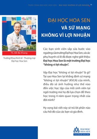 CHUYÊN ĐỀ HOA SEN
13TOÀN CẢNH ĐẠI HỌC HOA SEN - ĐẠI HỌC KHÔNG VÌ LỢI NHUẬN 13
ĐẠI HỌC HOA SEN
VÀ SỨ MẠNG
KHÔNG VÌ LỢI NHUẬN
Các bạn sinh viên sắp sửa bước vào
ngưỡngcửatrườngĐạihọcHoaSen,vàcác
phụ huynh có lẽ đã được nghe giới thiệu:
ĐạihọcHoaSenlàmộttrườngĐạihọc
“không vì lợi nhuận”.
Vậy Đại học “không vì lợi nhuận” là gì?
Tại sao Hoa Sen lại khẳng định sứ mạng
“không vì lợi nhuận” (KVLN) của mình,
điều đó sẽ ảnh hưởng như thế nào
đến việc học tập của mỗi sinh viên tại
ngôi trường mà họ đã lựa chọn để theo
học trong 4 năm quan trọng nhất của
đời mình?
Hy vọng bài viết này sẽ trả lời phần nào
câu hỏi đó của các bạn và gia đình.
TrưởngKhoaKinhtế-Thươngmại
Đại học Hoa Sen
TS. Đỗ Bá Khang
 