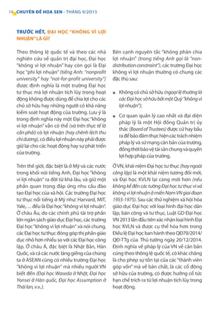 14 CHUYÊN ĐỀ HOA SEN - THÁNG 9/2O15
TRƯỚC HẾT, ĐẠI HỌC “KHÔNG VÌ LỢI
NHUẬN”LÀ GÌ?
Theo thông lệ quốc tế và theo các nhà
nghiên cứu về quản trị đại học, Đại học
“không vì lợi nhuận” hay còn gọi là Đại
học “phi lợi nhuận” (tiếng Anh: “nonprofit
university” hay “not-for-profit university”)
được định nghĩa là một trường Đại học
tư thục mà lợi nhuận tích lũy trong hoạt
động không được dùng để chia lợi cho các
chủ sở hữu hay những người có khả năng
kiểm soát hoạt động của trường. Lưu ý là
trong định nghĩa này một Đại học“không
vì lợi nhuận” vẫn có thể (và trên thực tế là
cần phải) có lợi nhuận (hay chênh lệch thu
chidương),cóđiềulợinhuậnnàyphảiđược
giữ lại cho các hoạt động hay sự phát triển
của trường.
Trên thế giới, đặc biệt là ở Mỹ và các nước
trong khối nói tiếng Anh, Đại học“không
vì lợi nhuận“ ra đời từ khá lâu, và giữ một
phần quan trọng đáp ứng nhu cầu đào
tạo Đại học của xã hội. Các trường Đại học
tư thục nổi tiếng ở Mỹ như: Harvard, MIT,
Yale,… đều là Đại học“không vì lợi nhuận“.
Ở châu Âu, do các chính phủ tài trợ phần
lớn ngân sách giáo dục Đại học, các trường
Đại học“không vì lợi nhuận“ và nói chung,
cácĐạihọctưthụcđónggópthịphầngiáo
dục nhỏ hơn nhiều so với các Đại học công
lập. Ở châu Á, đặc biệt là Nhật Bản, Hàn
Quốc, và cả các nước láng giềng của chúng
ta ở ASEAN cũng có nhiều trường Đại học
“không vì lợi nhuận“ mà nhiều người VN
biết đến (Đại học Waseda ở Nhật, Đại học
Yonsei ở Hàn quốc, Đại học Assumption ở
Tháilan,v.v..).
Bên cạnh nguyên tắc “không phân chia
lợi nhuận” (trong tiếng Anh gọi là “non-
distributionconstraint”), các trường Đại học
không vì lợi nhuận thường có chung các
đặc thù sau:
Không có chủ sở hữu (ngoạilệthườnglà
cácĐạihọcsởhữubởimộtQuỹ“khôngvì
lợinhuận”);
Cơ quan quản lý cao nhất và đại diện
pháp lý là một Hội đồng Quản trị ủy
thác (BoardofTrustees) được cử hay bầu
rađểbảođảmthựchiệncáctráchnhiệm
pháp lý và sứ mạng căn bản của trường,
đồngthờibảovệtàisảnchungvàquyền
lợi hợp pháp của trường.
ỞVN, khái niệm Đại học tư thục (hayngoài
công lập) là một khái niệm tương đối mới,
và Đại học KVLN lại càng mới hơn (nếu
khôngkểđếncáctườngĐạihọctưthụcvìvà
khôngvìlợinhuậnởmiềnNamVNgiaiđoạn
1955-1975). Sau các thử nghiệm xã hội hóa
giáo dục Đại học với loại hình đại học dân
lập, bán công và tư thục, Luật GD Đại học
VN2013lầnđầutiênxácnhậnloạihìnhĐại
học KVLN và được cụ thể hóa hơn trong
ĐiềulệĐạihọcbanhànhtheoQĐ70/2014/
QĐ-TTg của Thủ tướng ngày 20/12/2014.
Định nghĩa về pháp lý của VN về căn bản
cũng theo thông lệ quốc tế, có khác chăng
là cho phép sự tồn tại của các“thành viên
góp vốn” mà về bản chất, là các cổ đông
sở hữu của trường, có được hưởng cổ tức
hạn chế trích ra từ lợi nhuận tích lũy trong
hoạt động.
■
■
 