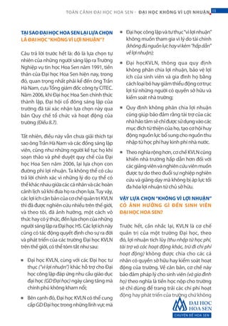 CHUYÊN ĐỀ HOA SEN
15TOÀN CẢNH ĐẠI HỌC HOA SEN - ĐẠI HỌC KHÔNG VÌ LỢI NHUẬN 15
TẠISAOĐẠIHỌCHOASENLẠILỰACHỌN
LÀ ĐẠI HỌC“KHÔNGVÌ LỢI NHUẬN”?
Câu trả lời trước hết là: đó là lựa chọn tự
nhiên của những người sáng lập raTrường
Nghiệp vụ tin học Hoa Sen năm 1991, tiền
thân của Đại học Hoa Sen hiện nay, trong
đó, quan trọng nhất phải kể đến ông Trần
Hà Nam, cựuTổng giám đốc công ty CITEC.
Năm 2006, khi Đại học Hoa Sen chính thức
thành lập, Đại hội cổ đông sáng lập của
trường đã tái xác nhận lựa chọn này qua
bản Quy chế tổ chức và hoạt động của
trường (Điều8.7).
Tất nhiên, điều này vẫn chưa giải thích tại
sao ôngTrần Hà Nam và các đồng sáng lập
viên, cũng như những người kế tục họ khi
soạn thảo và phê duyệt quy chế của Đại
học Hoa Sen năm 2006, lại lựa chọn con
đường phi lợi nhuận. Ta không thể có câu
trả lời chính xác vì những lý do cụ thể có
thểkhácnhaugiữacáccánhânvàcáchoàn
cảnh lịch sử khi đưa họ ra chọn lựa.Tuy vậy,
cáclợiíchcănbảncủacơchếquảntrịKVLN
thì đã được nghiên cứu nhiều trên thế giới,
và theo tôi, đã ảnh hưởng, một cách vô
thứchaycóýthức,đếnlựachọncủanhững
ngườisánglậpraĐạihọcHS.Cáclợiíchnày
cũng có tác động quyết định cho sự ra đời
và phát triển của các trường Đại học KVLN
trên thế giới, có thể tóm tắt như sau:
Đại học KVLN, cùng với các Đại học tư
thục (“vì lợi nhuận”) khác hỗ trợ cho Đại
học công lập đáp ứng nhu cầu giáo dục
đại học (GDĐạihọc) ngày càng tăng mà
chính phủ không kham nổi;
Bên cạnh đó, Đại học KVLN có thể cung
cấpGDĐạihọctrongnhữnglĩnhvựcmà
Đạihọccônglậpvàtưthục“vìlợinhuận”
không muốn tham gia vì lý do tài chính
(khôngđủnguồnlựchayvìkém“hấpdẫn”
vềlợinhuận);
Đại họcKVLN, thông qua quy định
không phân chia lợi nhuận, bảo vệ lợi
ích của sinh viên và gia đình họ bằng
cáchloạibỏhaygiảmthiểuđộngcơtrục
lợi từ những người có quyền sở hữu và
kiểm soát nhà trường;
Quy định không phân chia lợi nhuận
cũng giúp bảo đảm rằng tài trợ của các
nhàhảotâmsẽchỉđượcsửdụngvàocác
mục đích từ thiện của họ, tạo cơ hội huy
độngnguồnlựcbổsungchonguồnthu
nhập từ học phí hay kinh phí nhà nước.
Theonghĩarộnghơn,cơchếKVLNcũng
khiến nhà trường hấp dẫn hơn đối với
cácgiảngviênvànghiêncứuviênmuốn
được tự do theo đuổi sự nghiệp nghiên
cứu và giảng dạy mà không bị áp lực tối
đa hóa lợi nhuận từ chủ sở hữu.
VẬY LỰA CHỌN “KHÔNG VÌ LỢI NHUẬN”
CÓ ẢNH HƯỞNG GÌ ĐẾN SINH VIÊN
ĐẠI HỌC HOA SEN?
Trước hết, cần nhắc lại, KVLN là cơ chế
quản trị của một trường Đại học, theo
đó, lợi nhuận tích lũy (thu nhập từ học phí,
tài trợ và các hoạt động khác, trừ đi chi phí
hoạt động) không được chia cho các cá
nhân có quyền sở hữu hay kiểm soát hoạt
động của trường. Về căn bản, cơ chế này
bảo đảm pháp lý cho sinh viên (vàgiađình
họ) theo nghĩa là tiền học nộp cho trường
sẽ chỉ dùng để trang trải các chi phí hoạt
động hay phát triển của trường chứ không
■
■
■
■
■
■
 