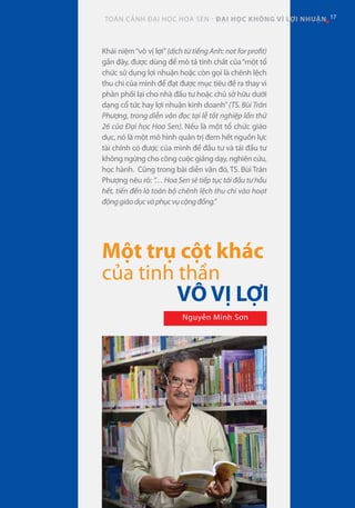CHUYÊN ĐỀ HOA SEN
17TOÀN CẢNH ĐẠI HỌC HOA SEN - ĐẠI HỌC KHÔNG VÌ LỢI NHUẬN 17
Một trụ cột khác
của tinh thần
VÔ VỊ LỢI
Nguyễn Minh Sơn
Khái niệm“vô vị lợi”(dịch từ tiếng Anh: not for profit)
gần đây, được dùng để mô tả tính chất của“một tổ
chức sử dụng lợi nhuận hoặc còn gọi là chênh lệch
thu chi của mình để đạt được mục tiêu đề ra thay vì
phân phối lại cho nhà đầu tư hoặc chủ sở hữu dưới
dạng cổ tức hay lợi nhuận kinh doanh”(TS. Bùi Trân
Phượng, trong diễn văn đọc tại lễ tốt nghiệp lần thứ
26 của Đại học Hoa Sen). Nếu là một tổ chức giáo
dục, nó là một mô hình quản trị đem hết nguồn lực
tài chính có được của mình để đầu tư và tái đầu tư
không ngừng cho công cuộc giảng dạy, nghiên cứu,
học hành. Cũng trong bài diễn văn đó, TS. Bùi Trân
Phượng nêu rõ: “… Hoa Sen sẽ tiếp tục tái đầu tư hầu
hết, tiến đến là toàn bộ chênh lệch thu chi vào hoạt
độnggiáodụcvàphụcvụcộngđồng.”
 