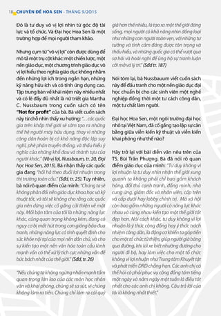 18 CHUYÊN ĐỀ HOA SEN - THÁNG 9/2O15
Đó là tư duy vô vị lợi nhìn từ góc độ tài
lực và tổ chức. Và Đại học Hoa Sen là một
trường hợp để mọi người tham khảo.
Nhưng cụm từ“vô vị lợi”còn được dùng để
môtảmộttrụcộtkhác:mộtchiếnlược,một
nềngiáodục,mộtchươngtrìnhgiáodụcvô
vịlợihiểutheonghĩagiáodụckhôngnhằm
đến những lợi ích trong ngắn hạn, những
kỹ năng hữu ích và có tính ứng dụng cao.
Tập trung bàn về khái niệm này nhiều nhất
và có lẽ đầy đủ nhất là nữ triết gia Martha
C. Nussbaum trong cuốn sách có tên
“Not for profit” của bà. Bà viết cuốn sách
này từ chỗ nhìn thấy xu hướng:“…cácquốc
gia trên khắp thế giới sẽ sớm tạo ra những
thế hệ người máy hữu dụng, thay vì những
công dân hoàn bị có khả năng độc lập suy
nghĩ, phê phán truyền thống, và thấu hiểu ý
nghĩa của những khổ đau và thành tựu của
người khác.” (Vô vị lợi, Nussbaum, tr. 20, Đại
học Hoa Sen, 2015). Bà nhận thấy các quốc
gia đang “hối hả theo đuổi lợi nhuận trong
thị trường toàn cầu.” (Sđd, tr. 25). Tuy nhiên,
bà nói rõ quan điểm của mình: “Chúngtasẽ
khôngphảnđốinềngiáodụckhoahọcvàkỹ
thuật tốt, và tôi sẽ không cho rằng các quốc
gia nên dừng việc cố gắng cải thiện về mặt
này. Mối bận tâm của tôi là những năng lực
khác, cũng quan trọng không kém, đang có
nguy cơ bị mất hút trong cơn giông bão đua
tranh,nhữngnănglựccótínhquyếtđịnhcho
sứckhỏenộitạicủamọinềndânchủ,vàcho
sự kiến tạo một nền văn hóa toàn cầu lành
mạnhvốncóthểxửlýtíchcựcnhữngvấnđề
bứcbáchnhấtcủathếgiới.” (Sđd,tr.26)
“Nếuchúngtakhôngngừngnhấnmạnhtầm
quan trọng lớn lao của các môn học nhân
văn và khai phóng, chúng sẽ sa sút, vì chúng
không làm ra tiền. Chúng chỉ làm ra cái quý
giáhơnthếnhiều,làtạoramộtthếgiớiđáng
sống, mọi người có khả năng nhìn đồng loại
nhưnhữngconngườitoànvẹn,vớinhữngtư
tưởng và tình cảm đáng được tôn trọng và
thấuhiểu,vànhữngquốcgiacóthểvượtqua
sợ hãi và hoài nghi để ủng hộ sự tranh luận
cởimởvàlýtrí.”(Sđdtr.187)
Nói tóm lại, bà Nussbauum viết cuốn sách
này để đấu tranh cho một nền giáo dục đại
học chuẩn bị cho các sinh viên một nghề
nghiệp đồng thời một tư cách công dân,
một tư chất làm người.
Đại học Hoa Sen, một ngôi trường đại học
nhỏ tạiViệt Nam, đã cố gắng tạo lập sự cân
bằng giữa viễn kiến kỹ thuật và viễn kiến
khai phóng như thế nào?
Hãy trở lại với bài diễn văn nêu trên của
TS. Bùi Trân Phượng. Bà đã nói rõ quan
điểm giáo dục của mình: “Tư duy không vì
lợi nhuận là tư duy nhìn nhận thế giới xung
quanh ta không phải chỉ bao gồm khách
hàng, đối thủ cạnh tranh, đồng minh, nhà
cung ứng, giám đốc và nhân viên, cấp trên
và cấp dưới hay lobby chính trị. Mà xã hội
còn bao gồm những người có năng lực khác
nhau và cùng nhau kiến tạo một thế giới tốt
đẹp hơn. Nói cách khác, tư duy không vì lợi
nhuận là ý thức cộng đồng hay ý thức trách
nhiệmcôngdân,làđộngcơkhiếntagóptiền
chomộttổchứctừthiện,giúpngườigiàbăng
quađường,khiláixebiếtnhườngđườngcho
người đi bộ, hay làm việc cho một tổ chức
khôngvìlợinhuậnnhưTrungtâmKhuyếttật
vàpháttriểnDRDchẳnghạn.Cácanhchịcó
thểhỏicóphảiphụcvụcộngđồngtámtiếng
một ngày và năm ngày một tuần là điều tốt
nhất cho các anh chị không. Câu trả lời của
tôilàkhôngnhấtthiết.”
 