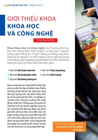 20 CHUYÊN ĐỀ HOA SEN - THÁNG 9/2O15
Khoa cung cấp các trang thiết bị hiện đại
phụcvụviệchọctậpvànghiêncứu,những
phương pháp giảng dạy sáng tạo cùng
đội ngũ giảng viên, đa phần được đào
tạo ở các quốc gia tiên tiến, có nghiệp vụ
chuyên môn, năng lực sư phạm tốt, năng
động, nhiệt tình.Thông qua mối quan hệ
chặt chẽ với các doanh nghiệp cùng với
các chương trình đào tạo được xây dựng
gắn liền với thực tiễn, chú ý đến việc rèn
luyện tư duy sáng tạo và tạo điều kiện để
sinh viên được tiếp cận thực tế, sinh viên
được trang bị kiến thức và kỹ năng đủ để
hòa nhập vào sự phát triển nhanh chóng
của nền khoa học và công nghệ hiện đại.
Bộ môn Kỹ thuật máy tính
BộmônKỹthuậtphầnmềm
Bộ môn Hệ thống thông tin
Bộ môn Toán ứng dụng
Bộ môn Môi trường
Khoa Khoa học và Công nghệ của Trường Đại học
Hoa Sen đang đảm nhận nhiệm vụ đào tạo 7 ngành:
Công nghệ thông tin, Truyền thông và Mạng máy tính,
Quản lý tài nguyên và môi trường, Công nghệ kỹ thuật
môitrường,Toánứngdụng,Kỹthuậtphầnmềm,Hệthống
thông tin quản lý. Khoa chia 5 bộ môn, gồm:
Sinh viên Đại học Hoa Sen trong
phòng thực hành thí nghiệm
môi trường
GIỚI THIỆU KHOA
KHOA HỌC
VÀ CÔNG NGHỆ
TS.Lê Quang Khải
 