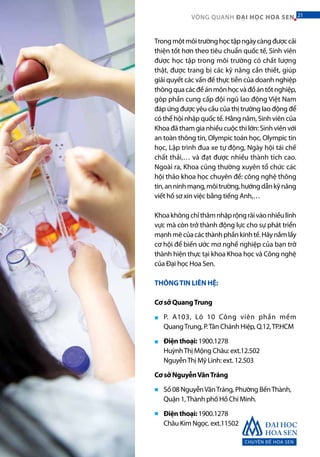 CHUYÊN ĐỀ HOA SEN
21VÒNG QUANH ĐẠI HỌC HOA SEN 21
Trongmộtmôitrườnghọctậpngàycàngđượccải
thiện tốt hơn theo tiêu chuẩn quốc tế, Sinh viên
được học tập trong môi trường có chất lượng
thật, được trang bị các kỹ năng cần thiết, giúp
giải quyết các vấn đề thực tiễn của doanh nghiệp
thôngquacácđềánmônhọcvàđồántốtnghiệp,
góp phần cung cấp đội ngũ lao động Việt Nam
đáp ứng được yêu cầu của thị trường lao động để
có thể hội nhập quốc tế. Hằng năm, Sinh viên của
Khoa đã tham gia nhiều cuộc thi lớn: Sinh viên với
an toàn thông tin, Olympic toán học, Olympic tin
học, Lập trình đua xe tự động, Ngày hội tái chế
chất thải,… và đạt được nhiều thành tích cao.
Ngoài ra, Khoa cũng thường xuyên tổ chức các
hội thảo khoa học chuyên đề: công nghệ thông
tin,anninhmạng,môitrường,hướngdẫnkỹnăng
viết hồ sơ xin việc bằng tiếng Anh,…
Khoakhôngchỉthâmnhậprộngrãivàonhiềulĩnh
vực mà còn trở thành động lực cho sự phát triển
mạnhmẽcủacácthànhphầnkinhtế.Hãynắmlấy
cơ hội để biến ước mơ nghề nghiệp của bạn trở
thành hiện thực tại khoa Khoa học và Công nghệ
của Đại học Hoa Sen.
THÔNGTIN LIÊN HỆ:
Cơ sở QuangTrung
P. A103, Lô 10 Công viên phần mềm
QuangTrung, P.Tân Chánh Hiệp, Q.12,TP.HCM
Điện thoại: 1900.1278
HuỳnhThị Mộng Châu: ext.12.502
NguyễnThị Mỹ Linh: ext. 12.503
Cơ sở NguyễnVănTráng
Số 08 NguyễnVănTráng, Phường BếnThành,
Quận 1,Thành phố Hồ Chí Minh.
Điện thoại: 1900.1278
Châu Kim Ngọc. ext.11502
■
■
■
■
 