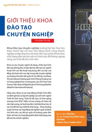 22 CHUYÊN ĐỀ HOA SEN - THÁNG 9/2O15
Khoa có các chuyên ngành đa dạng, nhiều loại hình
đào tạo phong phú, từ bậc đại học đào tạo các ngành
thuộc lĩnh vực Mỹ thuật ứng dụng, đến các bậc cao
đẳng, kỹ thuật viên cao cấp, trung cấp chuyên nghiệp
và chương trình liên kết quốc tế. Các đối tác của Khoa:
TổchứcEdexcel(VươngquốcAnh);PhòngThươngmai
và Công nghiệp Paris và Vùng phụ cận (CCI Paris Il de
France),ViệnQuốctếNghệthuậtvàThờitrangMod’Art
(Mod’Art International Institute).
Hằng năm, Khoa có các hoạt động nổi bật: Trình diễn
và đánh giá bộ sưu tập tốt nghiệp của sinh viên ngành
Thiết kế thời trang, Thiết kế đồ họa; Lễ khai giảng
chương trình BTEC HND, Lễ trao chứng chỉ hoàn tất
nămđạicương,cácbuổitọađàm,hộithảokhoahọcvề
các chủ đề hội họa, thiết kế, thời trang…Khoa thường
xuyêntổchứccáchoạtđộngtrảinghiệmquốctếdành
cho Sinh viên, các đối tác quốc tế thường xuyên đến
thăm,tổchứccáchoạtđộngkiểmđịnhchấtlượng,trao
đổi và chia sẻ kinh nghiệm.
Khoa Đào tạo chuyên nghiệp trường Đại học Hoa Sen
được thành lập với mục tiêu đồng hành cùng doanh
nghiệpvàđápứngnhucầuthựctiễncủaxãhội.Khoachọn
chất lượng đào tạo làm yếu tố chính yếu để không ngừng
nâng cao trình độ cho sinh viên.
Bộ sưu tập: Little Man
Tác giả: TrươngThuỳ MinhTrang
Giải Nhất
Fashion Show Creation 2014
GIỚI THIỆU KHOA
ĐÀO TẠO
CHUYÊN NGHIỆP
ThS.Đào Thị Hải
 