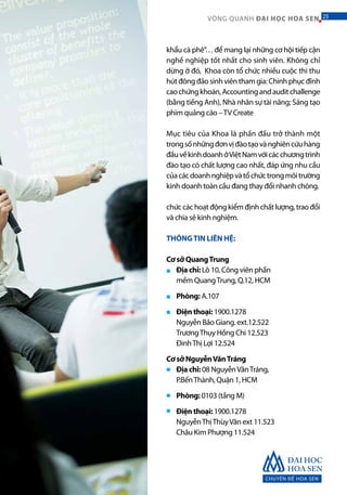 CHUYÊN ĐỀ HOA SEN
25VÒNG QUANH ĐẠI HỌC HOA SEN 25
khẩu cà phê”… để mang lại những cơ hội tiếp cận
nghề nghiệp tốt nhất cho sinh viên. Không chỉ
dừng ở đó, Khoa còn tổ chức nhiều cuộc thi thu
hútđôngđảosinhviênthamgia:Chinhphụcđỉnh
caochứngkhoán,Accountingandauditchallenge
(bằng tiếng Anh), Nhà nhân sự tài năng; Sáng tạo
phim quảng cáo –TV Create
Mục tiêu của Khoa là phấn đấu trở thành một
trongsốnhữngđơnvịđàotạovànghiêncứuhàng
đầuvềkinhdoanhởViệtNamvớicácchươngtrình
đào tạo có chất lượng cao nhất, đáp ứng nhu cầu
củacácdoanhnghiệpvàtổchứctrongmôitrường
kinh doanh toàn cầu đang thay đổi nhanh chóng.
chứccáchoạtđộngkiểmđịnhchấtlượng,traođổi
và chia sẻ kinh nghiệm.
THÔNGTIN LIÊN HỆ:
Cơ sở QuangTrung
Địa chỉ: Lô 10, Công viên phần
mềm QuangTrung, Q.12, HCM
Phòng: A.107
Điện thoại: 1900.1278
Nguyễn Bảo Giang. ext.12.522
TrươngThụy Hồng Chi 12.523
ĐinhThị Lợi 12.524
Cơ sở NguyễnVănTráng
Địa chỉ: 08 NguyễnVănTráng,
P.BếnThành, Quận 1, HCM
Phòng: 0103 (tầng M)
Điện thoại: 1900.1278
NguyễnThịThùyVân ext 11.523
Châu Kim Phượng 11.524
■
■
■
■
■
■
 