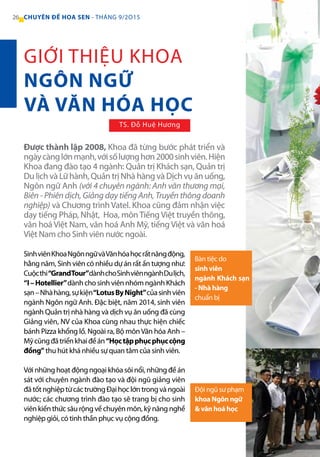 26 CHUYÊN ĐỀ HOA SEN - THÁNG 9/2O15
SinhviênKhoaNgônngữvàVănhóahọcrấtnăngđộng,
hằng năm, Sinh viên có nhiều dự án rất ấn tượng như:
Cuộcthi“GrandTour”dànhchoSinhviênngànhDulịch,
“I–Hotellier”dành cho sinh viên nhóm ngành Khách
sạn–Nhàhàng,sựkiện“LotusByNight”củasinhviên
ngành Ngôn ngữ Anh. Đặc biệt, năm 2014, sinh viên
ngành Quản trị nhà hàng và dịch vụ ăn uống đã cùng
Giảng viên, NV của Khoa cùng nhau thực hiện chiếc
bánh Pizza khổng lồ. Ngoài ra, Bộ mônVăn hóa Anh –
Mỹcũngđãtriểnkhaiđềán“Họctậpphụcphụccộng
đồng” thu hút khá nhiều sự quan tâm của sinh viên.
Với những hoạt động ngoại khóa sôi nổi, những đề án
sát với chuyên ngành đào tạo và đội ngũ giảng viên
đãtốtnghiệptừcáctrườngĐạihọclớntrongvàngoài
nước; các chương trình đào tạo sẽ trang bị cho sinh
viên kiến thức sâu rộng về chuyên môn, kỹ năng nghề
nghiệp giỏi, có tinh thần phục vụ cộng đồng.
Được thành lập 2008, Khoa đã từng bước phát triển và
ngàycànglớnmạnh,vớisốlượnghơn2000sinhviên.Hiện
Khoa đang đào tạo 4 ngành: Quản trị Khách sạn, Quản trị
Du lịch và Lữ hành, Quản trị Nhà hàng và Dịch vụ ăn uống,
Ngôn ngữ Anh (với 4 chuyên ngành: Anh văn thương mại,
Biên - Phiên dịch, Giảng dạy tiếng Anh, Truyền thông doanh
nghiệp) và Chương trình Vatel. Khoa cũng đảm nhận việc
dạy tiếng Pháp, Nhật, Hoa, môn Tiếng Việt truyền thông,
văn hoá Việt Nam, văn hoá Anh Mỹ, tiếng Việt và văn hoá
Việt Nam cho Sinh viên nước ngoài.
GIỚI THIỆU KHOA
NGÔN NGỮ
VÀ VĂN HÓA HỌC
TS. Đỗ Huệ Hương
Bàn tiệc do
sinh viên
ngành Khách sạn
- Nhà hàng
chuẩn bị
Đội ngũ sư phạm
khoa Ngôn ngữ
& văn hoá học
 