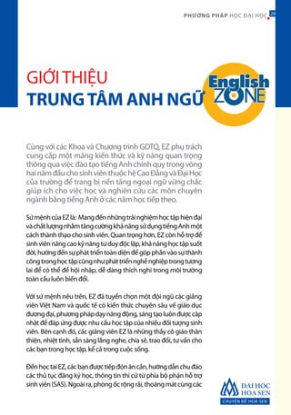 CHUYÊN ĐỀ HOA SEN
29PHƯƠNG PHÁP HỌC ĐẠI HỌC
GIỚITHIỆU
TRUNGTÂM ANH NGỮ
Cùng với các Khoa và Chương trình GDTQ, EZ phụ trách
cung cấp một mảng kiến thức và kỹ năng quan trọng
thông qua việc đào tạo tiếng Anh chính quy trong vòng
hainămđầuchosinhviênthuộchệCaoĐẳngvàĐạiHọc
của trường để trang bị nền tảng ngoại ngữ vững chắc
giúp ích cho việc học và nghiên cứu các môn chuyên
ngành bằng tiếng Anh ở các năm học tiếp theo.
SứmệnhcủaEZlà: Mangđếnnhữngtrảinghiệmhọctậphiệnđại
vàchấtlượngnhằmtăngcườngkhảnăngsửdụngtiếngAnhmột
cách thành thạo cho sinh viên. Quan trọng hơn, EZ còn hỗ trợ để
sinhviênnângcaokỹnăngtưduyđộclập,khảnănghọctậpsuốt
đời,hướngđếnsựpháttriểntoàndiệnđểgópphầnvàosựthành
côngtronghọctậpcũngnhưpháttriểnnghềnghiệptrongtương
lai để có thể để hội nhập, dễ dàng thích nghi trong môi trường
toàn cầu luôn biến đổi.
Với sứ mệnh nêu trên, EZ đã tuyển chọn một đội ngũ các giảng
viên Việt Nam và quốc tế có kiến thức chuyên sâu về giáo dục
đươngđại,phươngphápdạynăngđộng,sángtạoluônđượccâp
nhật để đáp ứng được nhu cầu học tập của nhiều đối tượng sinh
viên. Bên cạnh đó, các giảng viên EZ là những thầy cô giáo thân
thiện, nhiệt tình, sẵn sàng lắng nghe, chia sẻ, trao đổi, tư vấn cho
các bạn trong học tập, kể cả trong cuộc sống.
ĐếnhọctaiEZ,cácbạnđượctiếpđónâncần,hướngdẫnchuđáo
các thủ tục đăng ký học, thông tin thi cử từ phía bộ phận hỗ trợ
sinhviên(SAS).Ngoàira,phòngốcrộngrãi,thoángmátcùngcác
29
 