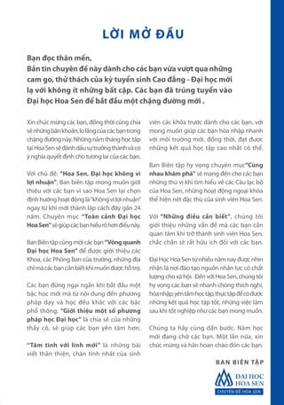 CHUYÊN ĐỀ HOA SEN
Xin chúc mừng các bạn, đồng thời cũng chia
sẻnhữngbănkhoăn,lolắngcủacácbạntrong
chặng đường này. Những năm tháng học tập
tạiHoaSensẽđánhdấusựtrưởngthànhvàcó
ý nghĩa quyết định cho tương lai của các bạn.
Với chủ đề: “Hoa Sen, Đại học không vì
lợi nhuận”, Ban biên tập mong muốn giới
thiệu với các bạn vì sao Hoa Sen lại chọn
địnhhướnghoạtđộnglà“khôngvìlợinhuận”
ngay từ khi mới thành lập cách đây gần 24
năm. Chuyên mục “Toàn cảnh Đại học
HoaSen”sẽgiúpcácbạnhiểurõhơnđiềunày.
BanBiêntậpcũngmờicácbạn“Vòngquanh
Đại học Hoa Sen” để được giới thiệu các
Khoa, các Phòng Ban của trường, những địa
chỉmàcácbạncầnbiếtkhimuốnđượchỗtrợ.
Các bạn đừng ngại ngần khi bắt đầu một
bậc học mới mà từ nội dung đến phương
pháp dạy và học đều khác với các bậc
phổ thông. “Giới thiệu một số phương
pháp học Đại học” là chia sẻ của những
thầy cô, sẽ giúp các bạn yên tâm hơn.
“Tâm tình với lính mới” là những bài
viết thân thiện, chân tình nhất của sinh
viên các khóa trước dành cho các bạn, với
mong muốn giúp các bạn hòa nhập nhanh
với môi trường mới, đồng thời, đạt được
những kết quả học tập cao nhất có thể.
Ban Biên tập hy vọng chuyên mục“Cùng
nhau khám phá” sẽ mang đến cho các bạn
những thú vị khi tìm hiểu về các Câu lạc bộ
của Hoa Sen, những hoạt động ngoại khóa
thể hiện nét đặc thù của sinh viên Hoa Sen.
Với “Những điều cần biết”, chúng tôi
giới thiệu những vấn đề mà các bạn cần
quan tâm khi trở thành sinh viên Hoa Sen,
chắc chắn sẽ rất hữu ích đối với các bạn.
ĐạiHọcHoaSentừnhiềunămnayđượcnhìn
nhận là nơi đào tạo nguồn nhân lực có chất
lượng cho xã hội. Đến với Hoa Sen, chúng tôi
hy vọng các bạn sẽ nhanh chóng thích nghi,
hòanhập,yêntâmhọctập,thựctậpđểcóđược
những kết quả học tập tốt, những việc làm
sau khi tốt nghiệp như các bạn mong muốn.
Chúng ta hãy cùng dấn bước. Năm học
mới đang chờ các bạn. Một lần nữa, xin
chúc mừng và hân hoan chào đón các bạn.
Bạn đọc thân mến,
Bản tin chuyên đề này dành cho các bạn vừa vượt qua những
cam go, thử thách của kỳ tuyển sinh Cao đẳng - Đại học mới
lạ với không ít những bất cập. Các bạn đã trúng tuyển vào
Đại học Hoa Sen để bắt đầu một chặng đường mới .
BAN BIÊN TẬP
LỜI MỞ ĐẦU
 