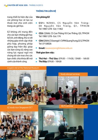THÔNGTIN LIÊN HỆ
Văn phòng EZ
CS1: N Z 0 0 3 , C S N g u yễ n Vă n Trá n g -
0 8 N g u y ễ n Vă n Tr á n g , Q 1 , T P H C M
Tel: 1900 1278 - Ext: 11462
CS3: CZ606, CS Cao Thắng 93 Cao Thắng, Q3, TPHCM
Tel: 1900 1278 - Ext: 174
CS4:SZ604,CSSoongsil-CVPMQuangTrung,Q12,TPHCM
Tel: 37158026
Email: tuvanez@englishzone.edu.vn
Thời gian làm việc:
Thứ Hai – Thứ Sáu: 07h30 – 11h30, 13h00 – 16h30
Thứ Bảy: 07h30 – 10h30
trang thiết bị hiện đại của
các phòng học sẽ tạo sự
thoải mái cho sinh viên
trong các giờ học.
EZ không chỉ mang đến
cho các bạn những giờ học
bổ ích, sinh động, thú vị với
những giáo trình cập nhật
phù hợp, phương pháp
giảng dạy hiện đại, giúp
các bạn củng cố, nâng cao
năng lực ngoại ngữ mà
chúng tôi còn trao cho các
bạn chiếc chìa khóa để mở
cánh cửa thành công.
Study abroad seminer
IELTS seminar
A quick visit at the National Museum
EZ study tour Singapore OCT
■
■
■
■
■
■
30 CHUYÊN ĐỀ HOA SEN - THÁNG 9/2O15
 