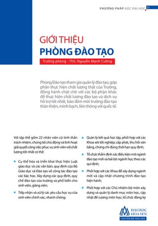 CHUYÊN ĐỀ HOA SEN
31PHƯƠNG PHÁP HỌC ĐẠI HỌC
Với tập thể gồm 22 nhân viên có tinh thần
trách nhiệm, chúng tôi chủ động và linh hoạt
giảiquyếtcôngviệcphụcvụsinhviênvớichất
lượng tốt nhất có thể:
Cụ thể hóa và triển khai thực hiện Luật
giáo dục và các văn bản, quy định của Bộ
Giáo dục và Đào tạo về công tác đào tạo
các bậc học. Xây dựng các quy định, quy
chế đào tạo của trường và phổ biến cho
sinh viên, giảng viên;
Tiếp nhận và xử lý các yêu cầu học vụ của
sinh viên chính xác, nhanh chóng;
Quản lý kết quả học tập, phối hợp với các
Khoa xét tốt nghiệp; cấp phát, thu hồi văn
bằng, chứng chỉ đúng thời hạn quy định;
Tổchứcthẩmđịnhcácđiềukiệnmởngành
đào tạo mới và bãi bỏ ngành học theo các
qui định;
Phối hợp với các Khoa để xây dựng ngành
mới và cập nhật chương trình đào tạo
hiện hành;
Phối hợp với các Chủ nhiệm bộ môn xây
dựng và quản lý danh mục môn học, cập
nhật đề cương môn học; tổ chức đăng ký
■
■
■
■
■
■
PhòngĐàotạothamgiaquảnlýđàotạo,góp
phần thực hiện chất lượng thật của Trường,
đồng hành chặt chẽ với các bộ phận khác
để thực hiện chất lượng đào tạo và dịch vụ
hỗ trợ tốt nhất, bảo đảm môi trường đào tạo
thânthiện,minhbạch,liênthôngvớiquốctế.
GIỚITHIỆU
PHÒNG ĐÀOTẠO
Trưởng phòng - ThS. Nguyễn Mạnh Cường
31
 