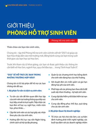 34 CHUYÊN ĐỀ HOA SEN - THÁNG 9/2O15
Thân chào các bạn tân sinh viên,
Chúngtôi–tậpthểPhòngHỗtrợsinhviên(vớitênviếttắt“DSS”)sẽgiúpcác
bạnhòanhậpdầnvàomôitrườngmới,đồnghànhcùngcácbạntrongsuốt
thời gian các bạn học tại Hoa Sen.
Trước khi tham dự Lễ khai giảng, các bạn sẽ được giới thiệu các thông tin
cầnbiếtvềHoaSen,ngànhhọc,quychếđàotạo…trong“SinhhoạtTuần0”.
“DSS”SẼ HỖ TRỢ CÁC BẠN TRONG
NHỮNG TRƯỜNG HỢP NÀO?
Chúng tôi có 03 bộ phận để hỗ trợ các bạn
những vấn đề sau:
1. Bộ phậnTư vấn và dịch vụ sinh viên:
Tư vấn các vấn đề liên quan đến học tập
củasinhviêntạitrườngthôngquatiếpxúc
trựctiếp,emailvàtrựctuyến.Tiếpnhậncác
loại đơn về học vụ: nghỉ học, miễn môn
học, phúc khảo…
Cấp thẻ sinh viên và các loại giấy xác nhận
theo yêu cầu của sinh viên.
Hướng dẫn thủ tục vay vốn Ngân hàng,
chính sách xã hội tại địa phương.
Quản lý các chương trình học bổng dành
cho sinh viên đang học của nhàTrường.
Xét duyệt đơn xin miễn giảm và gia hạn
đóng học phí của sinh viên.
Phối hợp với các phòng ban theo dõi & đề
xuất việc khen thưởng – kỷ luật sinh viên.
Cungcấpbảohiểmytế&bảohiểmtainạn
cho sinh viên.
Cung cấp đồng phục thể dục, quà tặng
cho các tân sinh viên
2. Bộ phận Quan hệ doanh nghiệp:
Tổ chức các hội chợ việc làm, các sự kiện
định hướng phát triển nghề nghiệp, các
buổi tọa đàm với các doanh nghiệp nhằm
GIỚITHIỆU
PHÒNG HỖTRỢ SINHVIÊN
■
■
■
■
■
■
■
■
■
Phòng Hỗ trợ sinh viên
 
