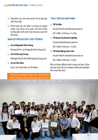 Tiếp đón các sinh viên quốc tế và sắp xếp
việc thực tập
Phối hợp với các đơn vị trong và ngoài
nước, các Khoa chủ quản tổ chức hoặc
hướng dẫn sinh viên tham dự các cuộc thi
tài năng.
BẠN CÓ THỂ GÕ CỬA“DSS”Ở ĐÂU?
Cơ sở NguyễnVănTráng
Phòng M101, số 8 NguyễnVănTráng, Q.1
Cơ sở QuangTrung
PhòngE103,lô10CVPMQuangTrung,Q.12
Cơ sởTảnViên
Lầu 3, Số 2TảnViên, Q.Tân Bình
“DSS”VỚI CÁC BỘ PHẬN
TổTưVấn
Email: htsinh viên@hoasen.edu.vn
ĐT: 1900. 1278 (ext. 11.242)
Tổ Quan hệ doanh nghiệp
Email: qhdn@hoasen.edu.vn
ĐT: 1900.1278 (ext. 11.257)
Tổ Hoạt động sinh viên
Email: hdsinh viên@hoasen.edu.vn
ĐT: 1900.1278 (ext. 11.247)
Rất vui được đồng hành cùng các bạn. Chúc
các bạn học tốt và có được nhiều trải nghiệm
thú vị tại Hoa Sen.
■
■
■
■
■
■
■
■
Lễ trao học bổng Khuyến học vàVượt khó
dànhchosinhviêntrườngĐạihọcHoaSen
36 CHUYÊN ĐỀ HOA SEN - THÁNG 9/2O15
 