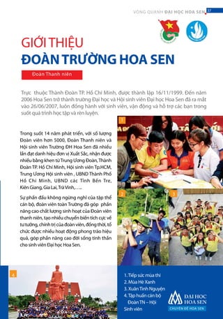 CHUYÊN ĐỀ HOA SEN
37VÒNG QUANH ĐẠI HỌC HOA SEN 37
Trực thuộc Thành Đoàn TP. Hồ Chí Minh, được thành lập 16/11/1999. Đến năm
2006 Hoa Sen trở thành trường Đại học và Hội sinh viên Đại học Hoa Sen đã ra mắt
vào 26/06/2007, luôn đồng hành với sinh viên, vận động và hỗ trợ các bạn trong
suốt quá trình học tập và rèn luyện.
1.Tiếp sức mùa thi
2. Mùa Hè Xanh
3. XuânTình Nguyện
4.Tập huấn cán bộ
ĐoànTN – Hội
Sinh viên
1
2 3
GIỚITHIỆU
ĐOÀNTRƯỜNG HOA SEN
Đoàn Thanh niên
Trong suốt 14 năm phát triển, với số lượng
Đoàn viên hơn 5000, Đoàn Thanh niên và
Hội sinh viên Trường ĐH Hoa Sen đã nhiều
lần đạt danh hiệu đơn vị Xuất Sắc, nhận được
nhiều bằng khen từTrung Ương Đoàn,Thành
Đoàn TP. Hồ Chí Minh, Hội sinh viên Tp.HCM,
Trung Ương Hội sinh viên , UBND Thành Phố
Hồ Chí Minh, UBND các Tỉnh Bến Tre,
Kiên Giang, Gia Lai,TràVinh,…..
Sự phấn đấu không ngừng nghỉ của tập thể
cán bộ, đoàn viên toàn Trường đã góp phần
nâng cao chất lượng sinh hoạt của Đoàn viên
thanh niên, tạo nhiều chuyển biến tích cực về
tư tưởng, chính trị của đoàn viên, đồng thời, tổ
chức được nhiều hoạt động phong trào hiệu
quả, góp phần nâng cao đời sống tinh thần
cho sinh viên Đại học Hoa Sen.
4
 