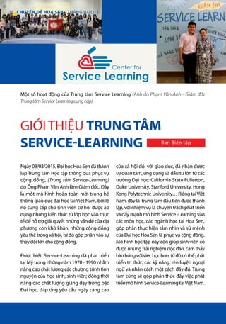 Center for
Service Learning
Ngày 03/03/2015, Đại học Hoa Sen đã thành
lập Trung tâm Học tập thông qua phục vụ
cộng đồng, (Trung tâm Service-Learning)
do Ông Phạm Văn Anh làm Giám đốc. Đây
là một mô hình hoàn toàn mới trong hệ
thống giáo dục đại học tại Việt Nam, bởi lẽ
nó cung cấp cho sinh viên cơ hội được áp
dụng những kiến thức từ lớp học vào thực
tế để hỗ trợ giải quyết những vấn đề của địa
phương còn khó khăn, những cộng đồng
yếu thế trong xã hội, từ đó góp phần vào sự
thay đổi lớn cho cộng đồng.
Được biết, Service-Learning đã phát triển
tại Mỹ trong những năm 1970 - 1990 nhằm
nâng cao chất lượng các chương trình tình
nguyện của học sinh, sinh viên; đồng thời
nâng cao chất lượng giảng dạy trong bậc
Đại học, đáp ứng yêu cầu ngày càng cao
của xã hội đối với giáo dục, đã nhận được
sự quan tâm, ứng dụng và đầu tư lớn từ các
trường Đại học: California State Fullerton,
Duke University, Stanford University, Hong
Kong Polytechnic University… Riêng tạiViệt
Nam, đây là trung tâm đầu tiên được thành
lập, với nhiệm vụ là chuyên trách phát triển
và đẩy mạnh mô hình Service -Learning vào
các môn học, các ngành học tại Hoa Sen,
góp phần thực hiện tầm nhìn và sứ mệnh
của Đại học Hoa Sen là phục vụ cộng đồng.
Mô hình học tập này còn giúp sinh viên có
được những trải nghiệm độc đáo, cảm thấy
hàohứngvớiviệchọchơn,từđócóthểphát
triển tri thức, các kỹ năng, rèn luyện ngoại
ngữ và nhân cách một cách đầy đủ. Trung
tâm cũng sẽ góp phần thúc đẩy việc phát
triển mô hình Service-Learning tạiViệt Nam.
Một số hoạt động của Trung tâm Service Learning (Ảnh do Phạm Văn Anh - Giám đốc
TrungtâmServiceLearningcungcấp)
GIỚITHIỆU TRUNGTÂM
SERVICE-LEARNING Ban Biên tập
38 CHUYÊN ĐỀ HOA SEN - THÁNG 9/2O15
 