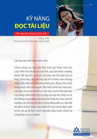 CHUYÊN ĐỀ HOA SEN
39PHƯƠNG PHÁP HỌC ĐẠI HỌC
ThS. Nguyễn Hoàng Chiêu Anh
Các bạn tân sinh viên thân mến,
Chào mừng các bạn bắt đầu một giai đoạn mới của
cuộc đời! Giai đoạn của tuổi trẻ, của dấn thân, trưởng
thành để vào đời và thực sự bước vào thế giới của tri
thức, khoa học. Học đại học dù chỉ có bốn năm nhưng
chắc chắn đây sẽ là khoảng thời gian đáng nhớ nhất
trong cuộc đời mỗi người. Đặc biệt ở Đại học Hoa Sen,
các bạn sẽ có cơ hội để vẽ nên bức tranh thời đại học
của riêng mình thật thú vị cùng với bạn bè, thầy cô và
cả những cộng đồng mà Hoa Sen hợp tác như: doanh
nghiệp,cáctổchứcxãhộivàcộngđồngdâncư...Bạnđã
dự định vẽ bức tranh của mình thế nào chưa? Bạn nghĩ
mình cần gì để bức tranh này độc đáo, hoàn chỉnh và
cũng thực sự có ý nghĩa?
KỸ NĂNG
ĐỌCTÀI LIỆU
Giảng viên
Chương trình Giáo dục tổng quát
39
 