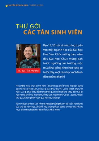 4 CHUYÊN ĐỀ HOA SEN - THÁNG 9/2O15
Bạn18,20tuổivàvừatrúngtuyển
vào một ngành học của Đại học
Hoa Sen. Chúc mừng bạn, năm
đầu Đại học! Chúc mừng bạn
trước ngưỡng cửa trường, một
mùa khai giảng như chưa từng có
trướcđây,mộtnămhọcmớiđánh
dấu trưởng thành!
Học ở Đại học, khác gì với hơn 12 năm học phổ thông mà bạn từng
quen? Học ở Hoa Sen, có cái gì đặc thù, thú vị? Cái gì thách thức, tự
hào? Cái gì phải thay đổi trong thói quen vốn rất khó thay đổi? Cái gì
hàohứngkhiếntamongmuốntựlàmmớimình?Cáigì…cáigì..nhiều
thứ quá, không biết vượt qua nổi hay không?
Tôixinđượcchiasẻvới“nhữngngườitrưởngthànhtrẻtuổi”nộidung
củachủđềnămhọc.Chủđề nàykhôngđượcđặtra“chocó”mànhằm
mục đích thực hiện khi đã hiểu các khái niệm.
THƯ GỞI
CÁC TÂN SINH VIÊN
TS. Bùi Trân Phượng
 