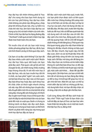 Học đại học tất nhiên không phải là “học
đại” cho xong như bao bạn hình dung từ
khi còn học phổ thông. Học đại học chắn
chắn không còn phải mặc đồng phục, chép
phạt khi không thuộc bài, chịu sự kiểm tra
chặt chẽ việc học, làm bài vì bậc đại học coi
trọngsựtựchủvàtráchnhiệmcủasinhviên.
Chínhvìthế,họcđạihọclàchặngđườngđầy
“thửthách”vìkếtquảvàtráchnhiệmhọctập
được trao hoàn toàn cho các bạn.
Tôi muốn chia sẻ với các bạn một trong
nhiều phương pháp học đại học, đó là, bạn
cầnhìnhthànhvàduytrìthóiquenđọcsách.
Các bạn có sợ đọc sách không? Các bạn đã
đọc bao nhiêu cuốn sách một tuần? Muốn
học đại học hiệu quả, bắt buộc các bạn
phải đọc sách.Thói quen: cần gì hỏi anh Gồ
(Google) là tốt, cần thiết trong nhiều trường
hợp nhưng chưa đủ. Vì với mỗi môn học ở
bậc đại học, nếu các bạn muốn học tốt thì
ít nhất, các bạn phải “ngốn” vài cuốn sách,
vài bài báo khoa học. Bạn nào có thói quen
đọc báo khoa học hoặc đọc sách khoa học
thì chắc chắn sẽ thích nghi nhanh chóng
với việc này. Đối với những bạn chuyên đọc
tiểuthuyếtdiễmtìnhthìcóchútlợithếvềkỹ
năngđọcnhưngđốivớinhữngbạnchỉthích
đọctruyệntranhhoặcchưacóthóiquenđọc
sáchthìđâylàmộtthửtháchlớnmàcácbạn
phải đối mặt và vượt qua. Buồn vì chúng ta
không tránh né được việc đọc sách được,
nhưngvuivìchúngtahoàntoàncóthểhình
thành và phát triển năng lực này trong quá
trình học đại học đấy các bạn ạ!
Để đọc sách một cách hiệu quả, trước hết,
các bạn phải chọn được sách có liên quan
đến môn học (thông thường, Đề cương môn
học có thể hiện các tài liệu cần đọc) và hãy từ
mục lục của sách, chọn nội dung cần đọc và
bắtđầuđọc.Khiđọcsách,trướctiênhãyđọc
lướtcácđềmục(nếucó)đểbaoquáttoànbộ
nội dung sách rồi mới đọc vào chi tiết. Khi
đọc sách cho môn học, đừng quên cầm cây
viết dạ quang hoặc viết bi (chì) để tô/gạch
dướinhữngchitiếtđánglưuý.Thóiquennày
khá quan trọng, giúp cho việc tham khảo lại
thông tin đã đọc nhanh chóng và hiệu quả
hơn. Để đọc nhanh, hãy luyện tập chế độ
đọc scan, skim và các kỹ thuật đọc khác đã
được giới thiệu rộng rãi trên các trang web
hoặc sách. Để đọc mở rộng vấn đề đang tìm
hiểu, hãy chọn các từ khóa và tìm kiếm tiếp
thông tin sách/bài báo khoa học có đề cập
đến.Từkhóacóthểlàmộtthuậtngữ,mộttác
giả, một cuốn sách khác… được đề cập đến
trongsách.Cẩnthậnhơn,cácbạncóthểviết
tóm tắt về nội dung các bạn đang đọc bằng
sơ đồ tư duy (mindmap) để giúp lưu trữ và
ghi nhớ tốt hơn. Một khi các bạn có thể tự
mình diễn đạt lại (viết ra) những gì đã học,
nội dung kiến thức mà bạn đã tiếp nhận sẽ
rõ ràng, chặt chẽ và được ghi nhớ lâu hơn.
Cuối cùng, đừng nằm để đọc sách hoặc tài
liệu nhé! “Thần ngủ” luôn là bạn thân của
tuổitrẻđấycácbạnạ!Chúccácbạnhọcsớm
hoàn thiện kỹ năng đọc và có một bức tranh
thời đại học thú vị, đáng nhớ!
40 CHUYÊN ĐỀ HOA SEN - THÁNG 9/2O15
 