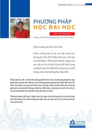 CHUYÊN ĐỀ HOA SEN
41PHƯƠNG PHÁP HỌC ĐẠI HỌC
Ở bậc đại học, đã có rất nhiều luồng ý kiến khác nhau về phương pháp học tập
được đưa ra thảo luận để lựa chọn những phương pháp phù hợp nhất với sinh
viên.Tuy nhiên, tùy vào tình hình thực tế, chấp nhận sự khác biệt vốn có trong
giáo dục của bậc phổ thông và đại học, điều kiện, năng lực của sinh viên mà có
các phương pháp học tập phù hợp với từng cá nhân.
Thông thường, để duy trì được việc học tập và đạt kết quả tốt cho chính bản
thân khi bước vào môi trường học tập mới, các bạn cần chú ý những vấn đề
chung như sau:
PHƯƠNG PHÁP
HỌC ĐẠI HỌC
Giảng viên Khoa Khoa học & Công nghệ
ThS. Lộc Đức Huy
Chào mừng cácTân sinh viên,
Chúc mừng tất cả các em đã vượt qua
kỳ tuyển sinh 2015 đầy cảm xúc, cam go
và thử thách. Tiếp bước thành công, các
em cần có sự chuẩn bị tốt để thích ứng
và phát huy tốt nhất khả năng của mình
trong một môi trường học tập mới.
41
 