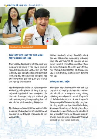 Rèn luyện tư duy phản biện
TỔ CHỨC VIỆC HỌC TÂP CỦA MÌNH
MỘT CÁCH KHOA HỌC
Thamdựđầyđủgiờgiảngtrênlớp,tậptrung
lắng nghe bài giảng vì việc này sẽ giúp rút
ngắn thời gian ôn tập. Sự khác biệt lớn nhất
là tính tự giác trong học tập phải được đặt
lên hàng đầu ở bậc đại học, trong khi học
phổthôngthìcógiáoviênquảnlývàtổchức
việc học tập cho học sinh.
Tập thói quen ghi chú lại các nội dung chính
khi lên lớp, diễn giải vấn đề đang được học
một cách hợp lý nhất theo sự tiếp thu của
bản thân. Tránh ghi chép quá nhiều sẽ gây
mất tập trung trong lúc nghe giảng, hạn chế
việc tổ chức lại các nội dung đã tiếp thu.
Tậpthóiquenchuẩnbịbàihọcmớitrướckhi
lênlớpđểdễdàngbắtkịptiếnđộbàihọc,và
trao đổi với các Thầy/Cô những vấn đề còn
vướng mắc.
Kết hợp rèn luyện tư duy phản biện, chú ý
đến việc đặt câu hỏi, tăng cường khả năng
giao tiếp với Thầy/Cô để trao đổi và giải
quyết vấn đề ở nhiều khía cạnh khác nhau.
Có thể là những vấn đề có liên quan đến bài
học nhưng chưa được thầy cô đề cập, như
vậy sẽ kích thích sự cầu tiến, niềm đam mê
học tập.
SỬ DỤNG THƯ VIỆN
Thói quen này cần được sinh viên tích cực
duy trì vì nó sẽ giúp các bạn đào sâu hơn
các vấn đề còn vướng mắc trong những
nội dung mà thầy cô đã chia sẻ, đồng thời,
có thể chuẩn bị tốt hơn các nội dung mới.
Siêng năng đếnThư viện, học tập cùng bạn
bè cũng sẽ giúp các bạn hình thành những
ý tưởng mới, nhờ vậy, có thể tổng hợp được
các nội dung của một chuyên đề nào đó mà
bạnsẽthựchiệntrongcácđềáncơsở,đồán
chuyênmôn,rènluyệnkhảnăngtrìnhbàyvà
diễn giải tốt một vấn đề trước lớp.
42 CHUYÊN ĐỀ HOA SEN - THÁNG 9/2O15
 