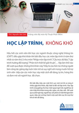 CHUYÊN ĐỀ HOA SEN
45PHƯƠNG PHÁP HỌC ĐẠI HỌC
Hầu hết các sinh viên khi học các ngành thuộc công nghệ thông tin
(CNTT) đều gặp khó khăn khi bắt đầu học các môn lập trình ở năm thứ
nhấtvànămthứ2nhưmôn“Nhậpmônlậptrình”,“Cấutrúcdữliệu”,“Lập
trìnhhướngđốitượng”,“Phântíchthiếtkếgiảithuật”,…Vậylàmthếnào
đểvượtquađượcnhữngkhókhănnày?Đâylàcâuhỏimànhữngngười
làm công tác giảng dạy luôn trăn trở và suy nghĩ với mong muốn hỗ trợ
sinh viên tiếp cận các môn học này một cách dễ dàng, tự tin, hứng thú
và đam mê với ngành học đã chọn.
Khi bắt đầu tiếp cận một lĩnh vực mới mẽ thì ai cũng ít
nhiều gặp khó khăn, đặc biệt là đối với lập trình. Học lập
trìnhcũnggiốngnhưhọcmộtngoạingữmới,ngườihọcsẽ
cảm thấy khó khăn trong việc nghe, nói, đọc viết. Để vượt
quasựbỡngỡnày,ngườihọccầnphảicómộtthờigianlàm
quen, tiếp cận và thực hành một cách liên tục thì mọi thứ
trở sẽ nên dễ dàng.
ThS. Nguyễn Văn Sơn
HỌC LẬP TRÌNH, KHÔNG KHÓ
Giảng viên Bộ môn Kỹ Thuật Phần Mềm
45
 