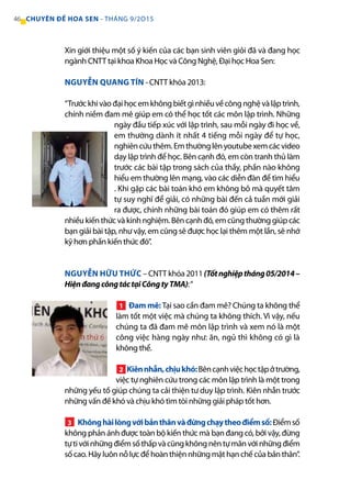 Xin giới thiệu một số ý kiến của các bạn sinh viên giỏi đã và đang học
ngành CNTT tại khoa Khoa Học và Công Nghệ, Đại học Hoa Sen:
NGUYỄN QUANG TÍN - CNTT khóa 2013:
“Trướckhivàođạihọcemkhôngbiếtgìnhiềuvềcôngnghệvàlậptrình,
chính niềm đam mê giúp em có thể học tốt các môn lập trình. Những
ngày đầu tiếp xúc với lập trình, sau mỗi ngày đi học về,
em thường dành ít nhất 4 tiếng mỗi ngày để tự học,
nghiêncứuthêm.Emthườnglênyoutubexemcácvideo
dạy lập trình để học. Bên cạnh đó, em còn tranh thủ làm
trước các bài tập trong sách của thầy, phần nào không
hiểu em thường lên mạng, vào các diễn đàn để tìm hiểu
. Khi gặp các bài toán khó em không bỏ mà quyết tâm
tự suy nghĩ để giải, có những bài đến cả tuần mới giải
ra được, chính những bài toán đó giúp em có thêm rất
nhiều kiến thức và kinh nghiệm. Bên cạnh đó, em cũng thường giúp các
bạn giải bài tập, như vậy, em cũng sẽ được học lại thêm một lần, sẽ nhớ
kỹ hơn phần kiến thức đó”.
NGUYỄN HỮU THỨC – CNTT khóa 2011(Tốtnghiệptháng05/2014–
HiệnđangcôngtáctạiCôngtyTMA):“
Đam mê: Tại sao cần đam mê? Chúng ta không thể
làm tốt một việc mà chúng ta không thích. Vì vậy, nếu
chúng ta đã đam mê môn lập trình và xem nó là một
công việc hàng ngày như: ăn, ngủ thì không có gì là
không thể.
Kiênnhẫn,chịukhó:Bêncạnhviệchọctậpởtrường,
việc tự nghiên cứu trong các môn lập trình là một trong
những yếu tố giúp chúng ta cải thiện tư duy lập trình. Kiên nhẫn trước
những vấn đề khó và chịu khó tìm tòi những giải pháp tốt hơn.
Khônghàilòngvớibảnthânvàđừngchạytheođiểmsố:Điểmsố
không phản ánh được toàn bộ kiến thức mà bạn đang có, bởi vậy, đừng
tựtivớinhữngđiểmsốthấpvàcũngkhôngnêntựmãnvớinhữngđiểm
số cao. Hãy luôn nỗ lực để hoàn thiện những mặt hạn chế của bản thân”.
1
2
3
46 CHUYÊN ĐỀ HOA SEN - THÁNG 9/2O15
 