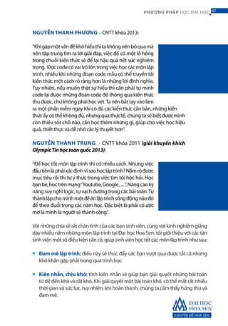 CHUYÊN ĐỀ HOA SEN
47PHƯƠNG PHÁP HỌC ĐẠI HỌC
NGUYỄN THANH PHƯƠNG – CNTT khóa 2013:
“Khigặpmộtvấnđềkhóhiểuthìtakhôngnênbỏquamà
nên tập trung tìm ra lời giải đáp, việc để có một lỗ hổng
trong chuỗi kiến thức sẽ để lại hậu quả hết sức nghiêm
trọng. Đọccodecóvaitròlớntrongviệchọccácmônlập
trình, nhiều khi những đoạn code mẫu có thể truyền tải
kiến thức một cách rõ ràng hơn là những lời định nghĩa.
Tuy nhiên, nếu muốn thật sự hiểu thì cần phải tự mình
code lại được những đoạn code đó thông qua kiến thức
thu được, chứ không phải học vẹt.Ta nên bắt tay vào làm
ra một phần mềm ngay khi có đủ các kiến thức căn bản, những kiến
thứcấycóthểkhôngđủ,nhưngquathựctế,chúngtasẽbiếtđượcmình
còn thiếu sót chỗ nào, cần học thêm những gì, giúp cho việc học hiệu
quả, thiết thực và dễ nhớ các lý thuyết hơn”.
NGUYỄN THÀNH TRUNG - CNTT khóa 2011 (giải khuyến khích
OlympicTinhọctoànquốc2013):
“Để học tốt môn lập trình thì có nhiều cách. Nhưng việc
đầutiênlàphảixácđịnhvìsaohọclậptrình?Nắmrõđược
mục tiêu rồi thì tự ý thức trong việc tìm tòi học hỏi. Học
bạnbè,họctrênmạng“Youtube,Google,...“,Nângcaokỹ
năng suy nghĩ logic, tự vạch đường trong các bài toán.Tự
thànhlậpchomìnhmộtđềánlậptrìnhsốngđộngnàođó
để theo đuổi trong các năm học. Đặc biệt là phải có ước
mơ là mình là người sẽ thành công”.
Với những chia sẻ rất chân tình của các bạn sinh viên, cùng với kinh nghiệm giảng
dạy nhiều năm những môn lập trình tại Đại học Hoa Sen, tôi giới thiệu với các tân
sinhviênmộtsốđiềukiệncầncó,giúpsinhviênhọctốtcácmônlậptrìnhnhưsau:
Đam mê lập trình: điều này sẽ thúc đẩy các bạn vượt qua được tất cả những
khó khăn gặp phải trong quá trình học.
Kiên nhẫn, chịu khó: tính kiên nhẫn sẽ giúp bạn giải quyết những bài toán
từ dễ đến khó và rất khó. Khi giải quyết một bài toán khó, có thể mất rất nhiều
thời gian và sức lực, tuy nhiên, khi hoàn thành, chúng ta cảm thấy hứng thú và
đam mê.
■
■
47
 