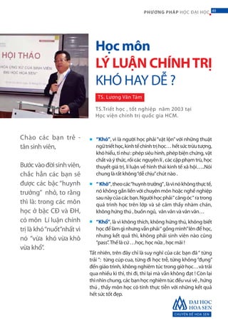 CHUYÊN ĐỀ HOA SEN
49PHƯƠNG PHÁP HỌC ĐẠI HỌC
“Khó”, vì là người học phải“vật lộn”với những thuật
ngữtriếthọc,kinhtếchínhtrịhọc…hếtsứctrừutượng,
khó hiểu, tỉ như : phép siêu hình, phép biện chứng, vật
chất và ý thức, rồi các nguyên lí , các cặp phạm trù, học
thuyết giá trị, lí luận về hình thái kinh tế xã hội…..Nói
chung là rất không“dễ chịu”chút nào .
“Khô”,theocác“huynhtrưởng”,làvìnókhôngthựctế,
nó không gắn liền với chuyên môn hoặc nghề nghiệp
saunàycủacácbạn.Ngườihọcphải“căngóc“ratrong
quá trình học trên lớp và sẽ cảm thấy nhàm chán,
không hứng thú , buồn ngủ, vân vân và vân vân…
“Khổ”, là vì không thích, không hứng thú, không biết
học để làm gì nhưng vẫn phải“ gồng mình”lên để học,
nhưng kết quả thì, không phải sinh viên nào cũng
“pass”.Thế là cứ …học, học nữa , học mãi !
Tất nhiên, trên đây chỉ là suy nghĩ của các bạn đã“ từng
trải ”: từng cúp cua, từng đi học trễ, từng không“đụng”
đến giáo trình, không nghiêm túc trong giờ học…và trải
qua nhiều kì thi, thi đi, thi lại mà vẫn không đạt ! Còn lại
thì nhìn chung, các bạn học nghiêm túc đều vui vẻ , hứng
thú , thấy môn học có tính thực tiễn với những kết quả
hết sức tốt đẹp.
■
■
■
Chào các bạn trẻ -
tân sinh viên,
Bướcvàođờisinhviên,
chắc hẳn các bạn sẽ
được các bậc “huynh
trưởng” nhỏ, to rằng
thì là: trong các môn
học ở bậc CĐ và ĐH,
có môn Lí luận chính
trị là khó“nuốt”nhất vì
nó “vừa khó vừa khô
vừa khổ”.
Học môn
LÝ LUẬN CHÍNHTRỊ
KHÓ HAY DỄ ?
TS. Lương Văn Tám
TS.Triết học , tốt nghiệp năm 2003 tại
Học viện chính trị quốc gia HCM.
49
 