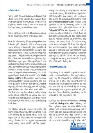 CHUYÊN ĐỀ HOA SEN
5TOÀN CẢNH ĐẠI HỌC HOA SEN - ĐẠI HỌC KHÔNG VÌ LỢI NHUẬN 5
SỐNGTỬTẾ
Sống tử tế, đáng lẽ là kết quả đã phải đạt
được vững chắc từ giáo dục của gia đình
và trường phổ thông, trước khi bạn vào
Đại học. Buồn thay, ở Việt Nam thực tế
không đương nhiên là như vậy.
Sống tử tế, dễ mà khó, khó nhưng cũng
lại dễ thực hiện, đúng không các bạn?
Hơn 24 năm cùng đồng nghiệp Hoa Sen
kiên trì giữ nền nếp nhà trường trong
sạch, không chấp nhận gian lận thi cử
trong sinh viên, hơn một lần tôi nghe các
bạn phân bua: “Thưa cô, nhưng khắp nơi
ngườita…”Mộtbạnlớptrưởngbịtôimời
lên hỏi về việc lộ đề kiểm tra giữa học kỳ,
thiệt tình ngơ ngác: “Nhưng, thưa cô, em
biếtđượcđềthìđãthôngtinchocảlớpchứ
đâu giữ một mình! Vậy mà cũng vi phạm
sao cô?!”. Cùng với các Khoa, Phòng Đào
tạo, chúng tôi tốn nhiều công sức, thời
giờ để giải thích thế nào là một “chất
lượng thật”mà để có được, toàn trường
phải quyết tâm trong xây dựng các qui
chế,quiđịnhthểhiệntrongthicử,xéttốt
nghiệp, tổ chức thực tập, xét tốt nghiệp,
giới thiệu việc làm cho sinh viên…
Tại Đại học Hoa Sen, chúng ta hãy cùng
nhau sống tử tế. Với kỳ vọng, sau này,
vào đời lập nghiệp, bạn cảm thấy mình
không thể, hay ít nhứt, khó có thể sống
khác hơn.
Tất nhiên, sống tử tế còn có nhiều nội
hàm khác. Thầy trò, đồng nghiệp Hoa
Sen chúng ta sẽ cùng nhau tiếp tục
nghĩ, bàn và thực hiện, với mong muốn
củng cố niềm tin cho người xưa nay vốn
sống lương thiện, và tiếp sức“lội ngược
dòng”cho những ai từng bị cám dỗ bởi
suy thoái chung. Từ khi thành lập (năm
1991) cho đến nay, trường vẫn vượt qua
bão giông để giữ vững định hướng hoạt
động “không vì lợi nhuận”mà các sáng
lập viên đã đề ra. Đó cũng chính là thể
hiện một cách nghĩ, cách hành xử, cách
“sống tử tế” khi xác lập một cơ chế tài
chính mà chênh lệch thu chi sẽ được sử
dụng cho việc đầu tư, tái đầu tư cho giáo
dục.Từ một cơ sở nhỏ bé, chỉ gồm 2 dãy
phòng học được thuê của một trường
khác, nay, chúng ta đã được học tập và
làm việc trong một ngôi trường khang
trangởvịtrítrungtâmcủaTP.HCM.Thừa
hưởngtàisảnquýbáuđượctạoratừmột
đội ngũ sư phạm “tử tế” và tâm huyết,
chúng tôi hy vọng, các bạn trẻ cũng sẽ
tiếp nối truyền thống ấy.
HỌC ĐÀNG HOÀNG
Đây cũng là nề nếp lẽ ra phải đã có từ
trước khi vào Đại học. Nhưng “cái học
ngày nay đã hỏng rồi”là một thực trạng
không còn ai chối cãi; và nó “hỏng” tới
mức chẳng những tác giả lời than đó vào
nửa sau thế kỷ 19 mà bất kỳ ai, không
hàng ngày lặn hụp trong thực tế giáo
dục Việt Nam như thầy trò chúng ta, thì
không thể nào hình dung nổi.
Đại học Hoa Sen đã triển khai: “Phòng
tránh và chống đạo văn”. Những qui
định nghiêm ngặt, lúc đầu, khiến một
số bạn khó chịu rồi hoang mang, bởi vì
chính các bạn cũng không hiểu rõ thế
nào là “đạo văn” mà “đạo” chính là “ăn
cắp”. Các bạn cũng không hiểu chính
xác như thế nào thì bị coi là “đạo văn”.
 