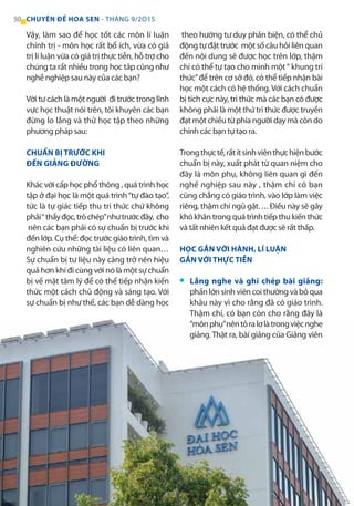 Vậy, làm sao để học tốt các môn lí luận
chính trị - môn học rất bổ ích, vừa có giá
trị lí luận vừa có giá trị thực tiễn, hỗ trợ cho
chúng ta rất nhiều trong học tâp cũng như
nghề nghiệp sau này của các bạn?
Vời tư cách là một người đi trước trong lĩnh
vực học thuật nói trên, tôi khuyên các bạn
đừng lo lắng và thử học tập theo những
phương pháp sau:
CHUẨN BỊ TRƯỚC KHI
ĐẾN GIẢNG ĐƯỜNG
Khác với cấp học phổ thông , quá trình học
tập ở đại học là một quá trình“tự đào tạo”,
tức là tự giác tiếp thu tri thức chứ không
phải“thầyđọc,tròchép”nhưtrướcđây, cho
nên các bạn phải có sự chuẩn bị trước khi
đến lớp. Cụ thể: đọc trước giáo trình, tìm và
nghiên cứu những tài liệu có liên quan…
Sự chuẩn bị tư liệu này càng trở nên hiệu
quả hơn khi đi cùng với nó là một sự chuẩn
bị về mặt tâm lý để có thể tiếp nhận kiến
thức một cách chủ động và sáng tạo. Với
sự chuẩn bị như thế, các bạn dễ dàng học
theo hướng tư duy phản biện, có thể chủ
động tự đặt trước một số câu hỏi liên quan
đến nội dung sẽ được học trên lớp, thậm
chí có thể tự tạo cho mình một“ khung trí
thức”để trên cơ sở đó, có thể tiếp nhận bài
học một cách có hệ thống. Với cách chuẩn
bị tích cực này, tri thức mà các bạn có được
không phải là một thứ tri thức được truyền
đạt một chiều từ phía người dạy mà còn do
chính các bạn tự tạo ra.
Trongthựctế,rấtítsinhviênthựchiệnbước
chuẩn bị này, xuất phát từ quan niệm cho
đây là môn phụ, không liên quan gì đến
nghề nghiệp sau này , thậm chí có bạn
cũng chẳng có giáo trình, vào lớp làm việc
riêng, thậm chí ngủ gật…. Điều này sẽ gây
khókhăntrongquátrìnhtiếpthukiếnthức
và tất nhiên kết quả đạt được sẽ rất thấp.
HỌC GẮN VỚI HÀNH, LÍ LUẬN
GẮN VỚI THỰC TIỄN
Lắng nghe và ghi chép bài giảng:
phầnlớnsinhviêncoithườngvàbỏqua
khâu này vì cho rằng đã có giáo trình.
Thậm chí, có bạn còn cho rằng đây là
“mônphụ”nêntỏralơlàtrongviệcnghe
giảng.Thật ra, bài giảng của Giảng viên
■
50 CHUYÊN ĐỀ HOA SEN - THÁNG 9/2O15
 