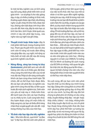 CHUYÊN ĐỀ HOA SEN
51PHƯƠNG PHÁP HỌC ĐẠI HỌC
là một tài liệu nghiên cứu có tính sáng
tạo, bổ sung, được phát triển trên cơ sở
giáo trình – cơ sở pháp lí cho việc giảng
dạy,vìvậy,cónhiềuýtưởng,trithứcmới,
thườngxuyênđượccậpnhật,nếukhông
nghe và ghi chép thì khó hiểu được bài
học, không nắm bắt được tính thực tiễn
của vấn đề. Hơn nữa, đây là môn học có
tính hàn lâm, tính lí luận, khái quát cao,
chính vì vậy cần phải tập trung , vừa
nghe vừa suy nghĩ vừa ghi chép.
Thuyết trình hoặc thảo luận: đây là
một phần bắt buộc trong chương trình
học. Tham gia thuyết trình vừa rèn cho
sinh viên kĩ năng nói trước đám đông
vừa giúp đào sâu, suy nghĩ, mở rộng sự
hiểu biết về một vấn đề nào đó trong
quá trình nghiên cứu lí luận.
Năng động, sáng tạo trong tư duy
(brainstorm), phải biết xem xét vấn đề
Giảng viên nêu ra ở nhiều góc độ khác
nhau cũng như tính thực tiễn của nó tới
mứcđộnào.Thầy/côsẵnsàngvàkhuyến
khích các bạn cùng nhau tranh luận.Tất
nhiên, để có thể thực hiện được điều
đó các bạn cần phải đọc và nghiên cứu
giáo trình cũng như tài liệu có liên quan
trướcđómộtcáchnghiêmtúc.Sinhviên
còn yếu về mặt này vì thiếu kiến thức
để tranh luận cho nên các bạn thường
rụt rè, thiếu tự tin. Cuối cùng kiến thức
thu lượm được cũng chỉ một chiều từ
thầysangtrò,cácbạnsẽthiếuđikĩnăng
nhậnthứcvàgiảiquyếtvấnvấnđề-một
trong những mục tiêu của môn học.
Tổ chức việc học tập cho tốt, nghiêm
túc: Như trên đã nói , quá trình“ tự đào
tạo“ ở đại học đòi hỏi sinh viên phải có
tính tự giác, phải ý thức tầm quan trọng
của việc tự tổ chức việc học của mỗi cá
nhân vì nó liên quan đến nghề nghiệp,
tương lai sau này, nhất là trong một môi
trườngmàcácbạnđãthoátkhỏisựkiểm
soátchặtchẽcủathầy,côgiáovàcủagia
đình,tựchịutráchnhiệmtrongquátrình
học tập và bước đầu hội nhập vào cuộc
sống.Ởmôitrườngđạihọc,vớisựhỗtrợ,
giúp đỡ của cố vấn học tập, các bạn sẽ
biết cách tổ chức việc học tập của mình
mộtcáchkhoahọc,phùhợpvờichương
trìnhđàotạo,phùhợpvớihoàncảnhcủa
bảnthân….Đốivớicácmônlíluậnchính
trị,cácbạnphảicókếhoạchnghiêncứu,
học tập ngay từ đầu, phải biết học môn
nào trước (môntiênquyết)môn nào sau
và nên nhớ giữa các môn học : Những
nguyên lí cơ bản của CNMLN, Tư tưởng
Hồ Chí Minh và Đường lối cách mạng
của ĐCSVN có những mối quan hệ gắn
bóchặtchẽ,tácđộngqualạilẫnnhau…
(quan hệ biện chứng) cho nên nếu như
hỏngkiếnthứcởmôntiênquyếtthìkhó
có thể học môn tiếp theo.
Và cuối cùng, để các bạn sinh viên phát
huy tốt nhất sự chủ động của mình trong
học tập, Giảng viên cũng phải có ý thức đổi
mới phương pháp giảng dạy và thay đổi
vai trò của mình. Sự thay đổi này đòi hỏi
chúng ta phải phá vỡ những cơ cấu cứng
nhắc, truyền thống: thầy đọc - trò ghi hoặc
thầy chiếu (slides) – trò chép, những kiến
thức thầy truyền đạt là tối ưu, trò chỉ phải
học thuộc lòng những kiến thức đó. Quá
trình dạy học phải thể hiện sự tương tác
giữa thầy và trò mà trong mối quan hệ ấy,
người học phải chủ động tìm kiếm tri thức
cũngnhưchuẩnbịtâmthếđểhứngthúvới
môn học.
■
■
■
51
 