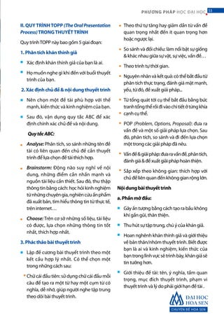 CHUYÊN ĐỀ HOA SEN
53PHƯƠNG PHÁP HỌC ĐẠI HỌC
II. QUYTRÌNHTOPP (TheOralPresentation
Process)TRONGTHUYẾTTRÌNH
Quy trìnhTOPP này bao gồm 5 giai đoạn:
1. Phân tích khán thính giả
Xác định khán thính giả của bạn là ai.
Họ muốn nghe gì khi đến với buổi thuyết
trình của bạn.
2. Xác định chủ đề & nội dung thuyết trình
Nên chọn một đề tài phù hợp với thế
mạnh, kiến thức và kinh nghiệm của bạn.
Sau đó, vận dụng quy tắc ABC để xác
định chính xác chủ đề và nội dung.
QuytắcABC:
Analyse: Phân tích, so sánh những tên đề
tài có liên quan đến chủ đề cần thuyết
trình để lựa chọn đề tài thích hợp.
Brainstorm: Động não suy nghĩ về nội
dung, những điểm cần nhấn mạnh và
nguồn tài liệu cần thiết. Sau đó, thu thập
thông tin bằng cách: học hỏi kinh nghiệm
từnhữngchuyêngia,nghiêncứuấnphẩm
đã xuất bản, tìm hiểu thông tin từ thực tế,
trên internet…
Choose: Trên cơ sở những số liệu, tài liệu
có được, lựa chọn những thông tin tốt
nhất, thích hợp nhất.
3. Phác thảo bài thuyết trình
Lập đề cương bài thuyết trình theo một
kết cấu hợp lý nhất. Có thể chọn một
trong những cách sau:
Chữ cái đầu tiên: sử dụng chữ cái đầu mỗi
câu để tạo ra một từ hay một cụm từ có
nghĩa, dễ nhớ, giúp người nghe tập trung
theo dõi bài thuyết trình.
Theo thứ tự tăng hay giảm dần từ vấn đề
quan trọng nhất đến ít quan trọng hơn
hoặc ngược lại.
So sánh và đối chiếu: làm nổi bật sự giống
& khác nhau giữa sự vật, sự việc, vấn đề…
Theo trình tự thời gian.
Nguyênnhânvàkếtquả:cóthểbắtđầutừ
phân tích thực trạng, đánh giá mặt mạnh,
yếu, từ đó, đề xuất giải pháp...
Từ tổng quát tới cụ thể bắt đầu bằng bức
tranhtổngthểrồiđivàochitiếtởtừngkhía
cạnh cụ thể.
POP (Problem, Options, Proposal): đưa ra
vấn đề và một số giải pháp lựa chọn. Sau
đó, phân tích, so sánh và đi đến lựa chọn
một trong các giải pháp đã nêu.
Vấnđề&giảipháp:đưaravấnđề,phântích,
đánhgiá&đềxuấtgiảipháphoànthiện.
Sắp xếp theo không gian: thích hợp với
chủđềliênquanđếnkhônggianrộnglớn.
Nội dung bài thuyết trình
a. Phần mở đầu:
Gây ấn tượng bằng cách tạo ra bầu không
khí gần gũi, thân thiện.
Thu hút sự tập trung, chú ý của khán giả.
Hoan nghênh khán thính giả và giới thiệu
về bản thân/nhóm thuyết trình. Biết được
bạn là ai và kinh nghiệm, kiến thức của
bạntronglĩnhvựcsẽtrìnhbày,khángiảsẽ
tin tưởng hơn.
Giới thiệu đề tài: tên, ý nghĩa, tầm quan
trọng, mục đích thuyết trình, phạm vi
thuyết trình và lý do phải giới hạn đề tài .
■
■
■
■
■
■
■
■
■
■
■
■
■
■
■
■
■
■
■
■
■
■
53
 
