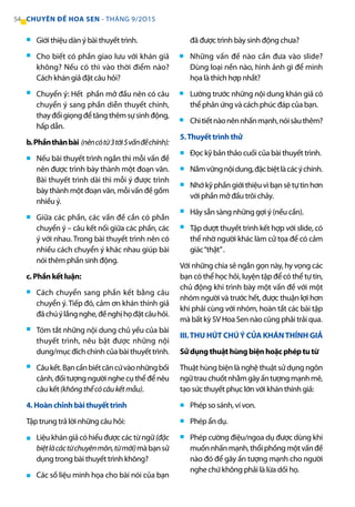 Giới thiệu dàn ý bài thuyết trình.
Cho biết có phần giao lưu với khán giả
không? Nếu có thì vào thời điểm nào?
Cách khán giả đặt câu hỏi?
Chuyển ý: Hết phần mở đầu nên có câu
chuyển ý sang phần diễn thuyết chính,
thayđổigiọngđểtăngthêmsựsinhđộng,
hấp dẫn.
b.Phầnthânbài (nêncótừ3tới5vấnđềchính):
Nếu bài thuyết trình ngắn thì mỗi vấn đề
nên được trình bày thành một đoạn văn.
Bài thuyết trình dài thì mỗi ý được trình
bày thành một đoạn văn, mỗi vấn đề gồm
nhiều ý.
Giữa các phần, các vấn đề cần có phần
chuyển ý – câu kết nối giữa các phần, các
ý với nhau. Trong bài thuyết trình nên có
nhiều cách chuyển ý khác nhau giúp bài
nói thêm phần sinh động.
c. Phần kết luận:
Cách chuyển sang phần kết bằng câu
chuyển ý. Tiếp đó, cảm ơn khán thính giả
đãchúýlắngnghe,đềnghịhọđặtcâuhỏi.
Tóm tắt những nội dung chủ yếu của bài
thuyết trình, nêu bật được những nội
dung/mục đích chính của bài thuyết trình.
Câukết.Bạncầnbiếtcăncứvàonhữngbối
cảnh, đối tượng người nghe cụ thể để nêu
câu kết(khôngthểcócâukếtmẫu).
4. Hoàn chỉnh bài thuyết trình
Tập trung trả lời những câu hỏi:
Liệukhángiảcóhiểuđượccáctừngữ(đặc
biệtlàcáctừchuyênmôn,từmới)màbạnsử
dụng trong bài thuyết trình không?
Các số liệu minh họa cho bài nói của bạn
đã được trình bày sinh động chưa?
Những vấn đề nào cần đưa vào slide?
Dùng loại nền nào, hình ảnh gì để minh
họa là thích hợp nhất?
Lường trước những nội dung khán giả có
thể phản ứng và cách phúc đáp của bạn.
Chitiếtnàonênnhấnmạnh,nóisâuthêm?
5.Thuyết trình thử
Đọc kỹ bản thảo cuối của bài thuyết trình.
Nắmvữngnộidung,đặcbiệtlàcácýchính.
Nhớ kỹ phần giới thiệu vì bạn sẽ tự tin hơn
với phần mở đầu trôi chảy.
Hãy sẵn sàng những gợi ý (nếu cần).
Tập dượt thuyết trình kết hợp với slide, có
thể nhờ người khác làm cử tọa để có cảm
giác“thật”.
Với những chia sẻ ngắn gọn này, hy vọng các
bạn có thể học hỏi, luyện tập để có thể tự tin,
chủ động khi trình bày một vấn đề với một
nhóm người và trước hết, được thuận lợi hơn
khi phải cùng với nhóm, hoàn tất các bài tập
mà bất kỳ SV Hoa Sen nào cũng phải trải qua.
III.THU HÚT CHÚÝ CỦA KHÁNTHÍNH GIẢ
Sử dụng thuật hùng biện hoặc phép tu từ
Thuật hùng biện là nghệ thuật sử dụng ngôn
ngữtrauchuốtnhằmgâyấntượngmạnhmẽ,
tạo sức thuyết phục lớn với khán thính giả:
Phép so sánh, ví von.
Phép ẩn dụ.
Phép cường điệu/ngoa dụ được dùng khi
muốnnhấnmạnh,thổiphồngmộtvấnđề
nào đó để gây ấn tượng mạnh cho người
nghe chứ không phải là lừa dối họ.
■
■
■
■
■
■
■
■
■
■
■
■
■
■
■
■
■
■
■
■
■
54 CHUYÊN ĐỀ HOA SEN - THÁNG 9/2O15
 