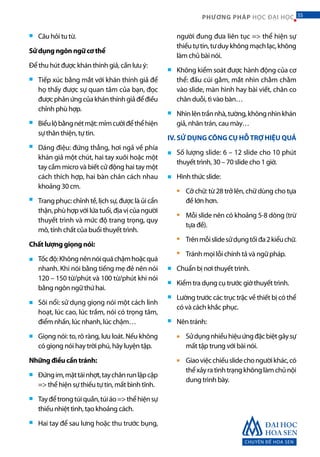 CHUYÊN ĐỀ HOA SEN
55PHƯƠNG PHÁP HỌC ĐẠI HỌC
Câu hỏi tu từ.
Sử dụng ngôn ngữ cơ thể
Để thu hút được khán thính giả, cần lưu ý:
Tiếp xúc bằng mắt với khán thính giả để
họ thấy được sự quan tâm của bạn, đọc
đượcphảnứngcủakhánthínhgiảđểđiều
chỉnh phù hợp.
Biểulộbằngnétmặt:mỉmcườiđểthểhiện
sự thân thiện, tự tin.
Dáng điệu: đứng thẳng, hơi ngả về phía
khán giả một chút, hai tay xuôi hoặc một
tay cầm micro và biết cử động hai tay một
cách thích hợp, hai bàn chân cách nhau
khoảng 30 cm.
Trang phục: chỉnhtề, lịchsự,đượclàủicẩn
thận,phùhợpvớilứatuổi,địavịcủangười
thuyết trình và mức độ trang trọng, quy
mô, tính chất của buổi thuyết trình.
Chất lượng giọng nói:
Tốcđộ:Khôngnênnóiquáchậmhoặcquá
nhanh. Khi nói bằng tiếng mẹ đẻ nên nói
120 – 150 từ/phút và 100 từ/phút khi nói
bằng ngôn ngữ thứ hai.
Sôi nổi: sử dụng giọng nói một cách linh
hoạt, lúc cao, lúc trầm, nói có trọng tâm,
điểm nhấn, lúc nhanh, lúc chậm…
Giọng nói: to, rõ ràng, lưu loát. Nếu không
có giọng nói hay trời phú, hãy luyện tập.
Những điều cần tránh:
Đứngim,mặttáinhợt,taychânrunlậpcập
=> thể hiện sự thiếu tự tin, mất bình tĩnh.
Tayđểtrongtúiquần,túiáo=>thểhiệnsự
thiếu nhiệt tình, tạo khoảng cách.
Hai tay để sau lưng hoặc thu trước bụng,
người đung đưa liên tục => thể hiện sự
thiếutựtin,tưduykhôngmạchlạc,không
làm chủ bài nói.
Không kiểm soát được hành động của cơ
thể: đầu cúi gằm, mắt nhìn chằm chằm
vào slide, màn hình hay bài viết, chân co
chân duỗi, tì vào bàn…
Nhìnlêntrầnnhà,tường,khôngnhìnkhán
giả, nhăn trán, cau mày…
IV. SỬ DỤNG CÔNG CỤ HỖTRỢ HIỆU QUẢ
Số lượng slide: 6 – 12 slide cho 10 phút
thuyết trình, 30 – 70 slide cho 1 giờ.
Hình thức slide:
Cỡ chữ: từ 28 trở lên, chữ dùng cho tựa
đề lớn hơn.
Mỗi slide nên có khoảng 5-8 dòng (trừ
tựa đề).
Trênmỗislidesửdụngtốiđa2kiểuchữ.
Tránh mọi lỗi chính tả và ngữ pháp.
Chuẩn bị nơi thuyết trình.
Kiểm tra dụng cụ trước giờ thuyết trình.
Lường trước các trục trặc về thiết bị có thể
có và cách khắc phục.
Nên tránh:
Sửdụngnhiềuhiệuứngđặcbiệtgâysự
mất tập trung với bài nói.
Giaoviệcchiếuslidechongườikhác,có
thểxảyratìnhtrạngkhônglàmchủnội
dung trình bày.
■
■
■
■
■
■
■
■
■
■
■
■
■
■
■
■
■
■
■
■
■
■
■
■
■
55
 