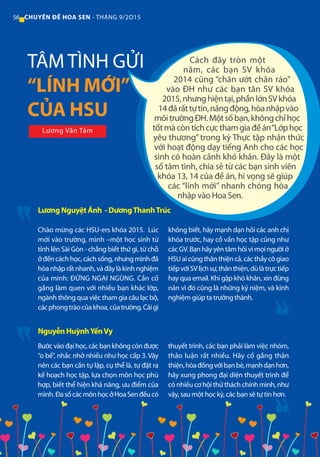 56 CHUYÊN ĐỀ HOA SEN - THÁNG 9/2O15
Cách đây tròn một
năm, các bạn SV khóa
2014 cũng “chân ướt chân ráo”
vào ĐH như các bạn tân SV khóa
2015,nhưnghiệntại,phầnlớnSVkhóa
14đãrấttựtin,năngđộng,hòanhậpvào
môitrườngĐH.Mộtsốbạn,khôngchỉhọc
tốtmàcòntíchcựcthamgiađềán“Lớphọc
yêu thương” trong kỳ Thực tập nhận thức
với hoạt động dạy tiếng Anh cho các học
sinh có hoàn cảnh khó khăn. Đây là một
số tâm tình, chia sẻ từ các bạn sinh viên
khóa 13, 14 của đề án, hi vọng sẽ giúp
các “lính mới” nhanh chóng hòa
nhập vào Hoa Sen.
Chào mừng các HSU-ers khóa 2015. Lúc
mới vào trường, mình –một học sinh từ
tỉnh lên Sài Gòn - chẳng biết thứ gì, từ chỗ
ởđếncáchhọc,cáchsống,nhưngmìnhđã
hòanhậprấtnhanh,vàđâylàkinhnghiệm
của minh: ĐỪNG NGẠI NGÙNG. Cần cố
gắng làm quen với nhiều bạn khác lớp,
ngành thông qua việc tham gia câu lạc bộ,
cácphongtràocủakhoa,củatrường.Cáigì
không biết, hãy mạnh dạn hỏi các anh chị
khóa trước, hay cố vấn học tập cũng như
cácGV.Bạnhãyyêntâmhỏivìmọingườiở
HSUaicũngthânthiệncả,cácthầycôgiao
tiếpvớiSVlịchsự,thânthiện,dùlàtrựctiếp
hay qua email. Khi gặp khó khăn, xin đừng
nản vì đó cũng là những kỷ niệm, và kinh
nghiệm giúp ta trưởng thành.
Lương Nguyệt Ánh - DươngThanhTrúc
TÂM TÌNH GỬI
“LÍNH MỚI”
CỦA HSU
Bước vào đại học, các bạn không còn được
“o bế”, nhắc nhở nhiều như học cấp 3. Vậy
nên các bạn cần tự lập, cụ thể là, tự đặt ra
kế hoạch học tập, lựa chọn môn học phù
hợp, biết thể hiện khả năng, ưu điểm của
mình.ĐasốcácmônhọcởHoaSenđềucó
thuyết trình, các bạn phải làm việc nhóm,
thảo luận rất nhiều. Hãy cố gắng thân
thiện,hòađồngvớibạnbè,mạnhdạnhơn,
hãy xung phong đại diện thuyết trình để
có nhiều cơ hội thử thách chính mình, như
vậy, sau một học kỳ, các bạn sẽ tự tin hơn.
Nguyễn HuỳnhYếnVy
Lương Văn Tám
 