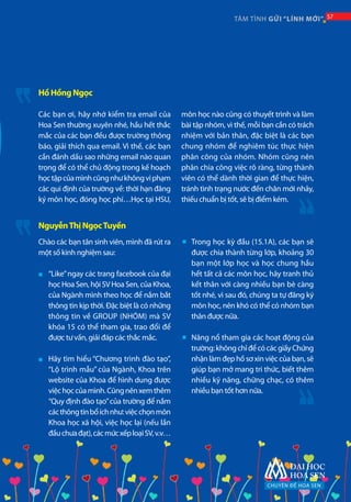 CHUYÊN ĐỀ HOA SEN
57TÂM TÌNH GỬI “LÍNH MỚI” 57
Chào các bạn tân sinh viên, mình đã rút ra
một số kinh nghiệm sau:
“Like”ngay các trang facebook của đại
học Hoa Sen, hội SV Hoa Sen, của Khoa,
của Ngành mình theo học để nắm bắt
thông tin kịp thời. Đặc biệt là có những
thông tin về GROUP (NHÓM) mà SV
khóa 15 có thể tham gia, trao đổi để
được tư vấn, giải đáp các thắc mắc.
Hãy tìm hiểu “Chương trình đào tạo”,
“Lộ trình mẫu” của Ngành, Khoa trên
website của Khoa để hình dung được
việchọccủamình.Cũngnênxemthêm
“Quy định đào tạo”của trường để nắm
cácthôngtinbổíchnhư:việcchọnmôn
Khoa học xã hội, việc học lại (nếu lần
đầuchưađạt),cácmứcxếploạiSV,v.v…
Trong học kỳ đầu (15.1A), các bạn sẽ
được chia thành từng lớp, khoảng 30
bạn một lớp học và học chung hầu
hết tất cả các môn học, hãy tranh thủ
kết thân với càng nhiều bạn bè càng
tốt nhé, vì sau đó, chúng ta tự đăng ký
môn học, nên khó có thể có nhóm bạn
thân được nữa.
Năng nổ tham gia các hoạt động của
trường:khôngchỉđểcócácgiấyChứng
nhận làm đẹp hồ sơ xin việc của bạn, sẽ
giúp bạn mở mang tri thức, biết thêm
nhiều kỹ năng, chững chạc, có thêm
nhiều bạn tốt hơn nữa.
Các bạn ơi, hãy nhớ kiểm tra email của
Hoa Sen thường xuyên nhé, hầu hết thắc
mắc của các bạn đều được trường thông
báo, giải thích qua email. Vì thế, các bạn
cần đánh dấu sao những email nào quan
trọng để có thể chủ động trong kế hoạch
họctậpcủamìnhcũngnhưkhôngviphạm
các qui định của trường về: thời hạn đăng
ký môn học, đóng học phí…Học tại HSU,
môn học nào cũng có thuyết trình và làm
bài tập nhóm, vì thế, mỗi bạn cần có trách
nhiệm với bản thân, đặc biệt là các bạn
chung nhóm để nghiêm túc thực hiện
phân công của nhóm. Nhóm cũng nên
phân chia công việc rõ ràng, từng thành
viên có thể dành thời gian để thực hiện,
tránh tình trạng nước đến chân mới nhảy,
thiếu chuẩn bị tốt, sẽ bị điểm kém.
Hồ Hồng Ngọc
NguyễnThị NgọcTuyền
■
■
■
■
 