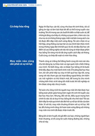 Ngày thi Đại học cận kề, cũng như bao thí sinh khác, tôi cố
gắng ôn tập và làm bài thật tốt để có thể trúng tuyển vào
trường.Tôi chỉ mong sao các buổi thi diễn ra thật suôn sẻ, để
nhữnglolắngcủathầycô,nhữngsựquantâm,chămsóccủa
chamẹvàcảnhữngthángngàymiệtmàibêntrangsáchcủa
tôi được đền đáp một cách xứng đáng. Tôi cảm nhận rõ sự
hồi hộp, căng thẳng của bạn bè và của chính bản thân mình
trong những ngày đợi chờ kết quả.Và rồi, tôi đậu Đại học với
điểmsốcao.Đồngnghĩavớiviệctôicũngsẽnhậnđượcphần
học bổngTài năng mà tôi đã ứng tuyển cách đây vài tháng.
Cuối cùng, cá chép đã vượt vũ môn hóa rồng.
Thành công sẽ chẳng thể đồng hành cùng tôi mãi mãi nếu
như tôi dừng lại, tự thỏa mãn và ngủ quên trên chiến thắng
của mình. Tôi biết rằng, việc có được học bổng chỉ là bước
khởiđầuđẹpchomộthànhtrìnhmới.ỞtrườngĐạihọcHoa
Sen, tôi vẫn phải tiếp tục duy trì kết quả học tập tốt, song
song với việc tham gia các hoạt động ngoại khóa, tìm kiếm
các trải nghiệm và thử thách mới, để trang bị cho mình
những kiến thức và kĩ năng tốt nhất trước khi tốt nghiệp và
tìm được công việc như ý muốn.
Tôi luôn cho rằng mình là người may mắn khi đạt được học
bổng toàn phần giữa hàng trăm ngàn thí sinh thi tuyển vào
Đại học Hoa Sen. Nhưng, đối với tôi, điều quan trọng hơn
chính là việc tôi sẽ duy trì học bổng đó như thế nào?Tôi xác
định đây là một quá trình dài đòi hỏi sự nỗ lực tối đa của bản
thân. Vì với tôi, may mắn thường đi kèm với sự nỗ lực. Nỗ
lựcđểchứngminhrằng,tôihoàntoànxứngđángvớinhững
may mắn mà mình đã được nhận trước đó.
Bằngtấtcảtâmhuyết,tôigửiđếncácbạn,nhữngngườibạn
thân thương, sẽ đi cùng tôi suốt chặng đường dài, những
chia sẻ này.
Cá chép hóa rồng
May mắn nào cũng
cần phải có sự nỗ lực
60 CHUYÊN ĐỀ HOA SEN - THÁNG 9/2O15
 