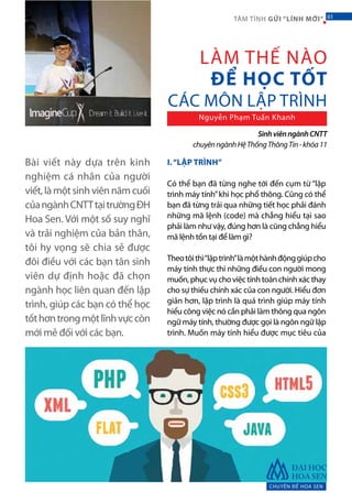 Bài viết này dựa trên kinh
nghiệm cá nhân của người
viết,làmộtsinhviênnămcuối
củangànhCNTTtạitrườngĐH
Hoa Sen. Với một số suy nghĩ
và trải nghiệm của bản thân,
tôi hy vọng sẽ chia sẻ được
đôi điều với các bạn tân sinh
viên dự định hoặc đã chọn
ngành học liên quan đến lập
trình, giúp các bạn có thể học
tốthơntrongmộtlĩnhvựccòn
mới mẻ đối với các bạn.
I.“LẬP TRÌNH”
Có thể bạn đã từng nghe tới đến cụm từ “lập
trình máy tính”khi học phổ thông. Cũng có thể
bạn đã từng trải qua những tiết học phải đánh
những mã lệnh (code) mà chẳng hiểu tại sao
phải làm như vậy, đúng hơn là cũng chẳng hiểu
mã lệnh tồn tại để làm gì?
Theotôithì“lậptrình”làmộthànhđộnggiúpcho
máy tính thực thi những điều con người mong
muốn,phụcvụchoviệctínhtoánchínhxácthay
cho sự thiếu chính xác của con người. Hiểu đơn
giản hơn, lập trình là quá trình giúp máy tính
hiểu công việc nó cần phải làm thông qua ngôn
ngữ máy tính, thường được gọi là ngôn ngữ lập
trình. Muốn máy tính hiểu được mục tiêu của
LÀM THẾ NÀO
ĐỂ HỌC TỐT
CÁC MÔN LẬP TRÌNH
Nguyễn Phạm Tuấn Khanh
CHUYÊN ĐỀ HOA SEN
61TÂM TÌNH GỬI “LÍNH MỚI“
SinhviênngànhCNTT
chuyênngànhHệThốngThôngTin-khóa11
61
 