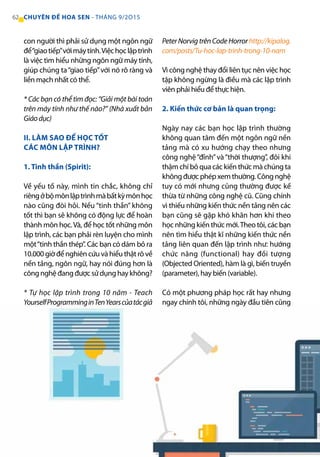 con người thì phải sử dụng một ngôn ngữ
để“giaotiếp”vớimáytính.Việchọclậptrình
là việc tìm hiểu những ngôn ngữ máy tính,
giúp chúng ta“giao tiếp”với nó rõ ràng và
liền mạch nhất có thể.
* Các bạn có thể tìm đọc: “Giải một bài toán
trên máy tính như thế nào?” (Nhà xuất bản
Giáodục)
II. LÀM SAO ĐỂ HỌC TỐT
CÁC MÔN LẬP TRÌNH?
1. Tinh thần (Spirit):
Về yếu tố này, mình tin chắc, không chỉ
riêngởbộmônlậptrìnhmàbấtkỳmônhọc
nào cũng đòi hỏi. Nếu “tinh thần” không
tốt thì bạn sẽ không có động lực để hoàn
thành môn học.Và, để học tốt những môn
lập trình, các bạn phải rèn luyện cho mình
một“tinh thần thép”. Các bạn có dám bỏ ra
10.000 giờ để nghiên cứu và hiểu thật rõ về
nền tảng, ngôn ngữ, hay nói đúng hơn là
côngnghệđangđượcsửdụnghaykhông?
* Tự học lập trình trong 10 năm - Teach
YourselfProgramminginTenYearscủatácgiả
PeterNorvigtrênCodeHorrorhttp://kipalog.
com/posts/Tu-hoc-lap-trinh-trong-10-nam
Vì công nghệ thay đổi liên tục nên việc học
tập không ngừng là điều mà các lập trình
viên phải hiểu để thực hiện.
2. Kiến thức cơ bản là quan trọng:
Ngày nay các bạn học lập trình thường
không quan tâm đến một ngôn ngữ nền
tảng mà có xu hướng chạy theo nhưng
công nghệ“đỉnh”và“thời thượng”, đôi khi
thậm chí bỏ qua các kiến thức mà chúng ta
không được phép xem thường. Công nghệ
tuy có mới nhưng cũng thường được kế
thừa từ những công nghệ cũ. Cũng chính
vì thiếu những kiến thức nền tảng nên các
bạn cũng sẽ gặp khó khăn hơn khi theo
học những kiến thức mới.Theo tôi, các bạn
nên tìm hiểu thật kĩ những kiến thức nền
tảng liên quan đến lập trình như: hướng
chức năng (functional) hay đối tượng
(Objected Oriented), hàm là gì, biến truyền
(parameter), hay biến (variable).
Có một phương pháp học rất hay nhưng
ngay chính tôi, những ngày đầu tiên cũng
62 CHUYÊN ĐỀ HOA SEN - THÁNG 9/2O15
 