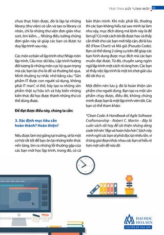 chưa thực hiện được, đó là lặp lại những
library (thư viện) có sẵn và tạo ra library cá
nhân, chỉ là những thư viện đơn giản như:
sort, tìm kiếm, ... Những điều tưởng chừng
đơn giản này sẽ giúp các bạn có được tư
duy lập trình sau này.
Cácmôncơbảnvềlậptrìnhnhư:Nhậpmôn
lập trình, Cấu trúc dữ liệu, Lập trình hướng
đốitượnglànhữngmôncựckỳquantrọng
mà các bạn lại cho là dễ và thường bỏ qua.
Mình thường tự nhắc nhở bằng câu:“Sản
phẩm IT được con người sử dụng, không
phải IT man”, vì thế, hãy tạo ra những sản
phẩm thật sự hữu ích và hãy biến những
kiến thức đã học được thành những thứ có
thể dùng được.
Để đạt được điều này, chúng ta cần:	
3. Xác định mục tiêu cần
hoàn thành? Hoàn thiện?
Nếuđượclàmtrợgiảngtạitrường,sẽlàmột
cơ hội rất tốt để bạn ôn lại những kiến thức
nền tảng, tìm ra những lỗi thường gặp của
các bạn mới học lập trình, trong đó, có cả
bản thân mình. Khi mắc phải lỗi, thường
thì các bạn không hiểu tại sao mình lại làm
như vậy, mục đích dòng mã lệnh này là để
làmgì?Cómộtcáchtôiđãđượchọcvàthấy
cầnthiếtchocácbạnmớitiếpcận,đólàlưu
đồ (Flow Chart) và Mã giả (Pseudo Code).
Bạncóthểdùng2côngcụtrênđểgiúpcác
bạn hình dung được mục đích mà các bạn
muốn đạt được. Từ đó, chuyển sang ngôn
ngữlậptrìnhmộtcáchrõrànghơn.Cácbạn
sẽthấyviệclậptrìnhlàmộttròchơigiảicâu
đố rất thú vị. 	
Một điểm nên lưu ý, đó là hoàn thiện sản
phẩm cho người dùng. Bạn tạo ra một sản
phẩm chạy được, điều đó, không chứng
minhđượcbạnlàmộtlậptrìnhviêntốt.Các
bạn có thể tham khảo:
*Clean Code: A Handbook of Agile Software
Craftsmanship - Robert C. Martin - đây là
cuốn sách rất hay để cải thiện những dòng
codetrởnên“đẹpvàhoànhảohơn”.Sáchnày
mìnhnghĩcácbạnsẽphảiđọclạinhiềulần,vì
ởtừnggiaiđoạnkhácnhaucácbạnsẽhiểurõ
hơnmộtvấnđềnàođó
CHUYÊN ĐỀ HOA SEN
63TÂM TÌNH GỬI “LÍNH MỚI“ 63
 