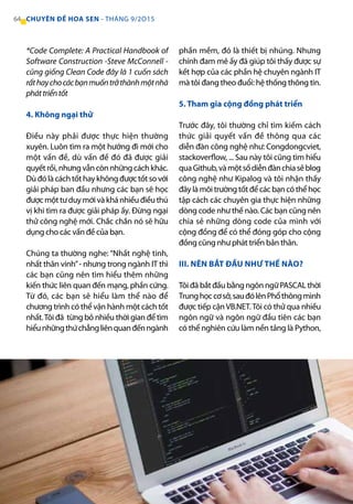*Code Complete: A Practical Handbook of
Software Construction -Steve McConnell -
cũng giống Clean Code đây là 1 cuốn sách
rấthaychocácbạnmuốntrởthànhmộtnhà
pháttriểntốt
4. Không ngại thử
Điều này phải được thực hiện thường
xuyên. Luôn tìm ra một hướng đi mới cho
một vấn đề, dù vấn đề đó đã được giải
quyếtrồi,nhưngvẫncònnhữngcáchkhác.
Dùđólàcáchtốthaykhôngđượctốtsovới
giải pháp ban đầu nhưng các bạn sẽ học
đượcmộttưduymớivàkhánhiềuđiềuthú
vị khi tìm ra được giải pháp ấy. Đừng ngại
thử công nghệ mới. Chắc chắn nó sẽ hữu
dụng cho các vấn đề của bạn.	
Chúng ta thường nghe: “Nhất nghệ tinh,
nhất thân vinh”- nhưng trong ngành IT thì
các bạn cũng nên tìm hiểu thêm những
kiến thức liên quan đến mạng, phần cứng.
Từ đó, các bạn sẽ hiểu làm thể nào để
chương trình có thể vận hành một cách tốt
nhất.Tôi đã từng bỏ nhiều thời gian để tìm
hiểunhữngthứchẳngliênquanđếnngành
phần mềm, đó là thiết bị nhúng. Nhưng
chính đam mê ấy đã giúp tôi thấy được sự
kết hợp của các phần hệ chuyên ngành IT
mà tôi đang theo đuổi: hệ thống thông tin.
5. Tham gia cộng đồng phát triển
Trước đây, tôi thường chỉ tìm kiếm cách
thức giải quyết vấn đề thông qua các
diễn đàn công nghệ như: Congdongcviet,
stackoverflow, ... Sau này tôi cũng tìm hiểu
quaGithub,vàmộtsốdiễnđànchiasẻblog
công nghệ như Kipalog và tôi nhận thấy
đâylàmôitrườngtốtđểcácbạncóthểhọc
tập cách các chuyên gia thực hiện những
dòng code như thế nào. Các bạn cũng nên
chia sẻ những dòng code của mình với
cộng đồng để có thể đóng góp cho cộng
đồng cũng như phát triển bản thân.
III. NÊN BẮT ĐẦU NHƯ THẾ NÀO?
Tôi đã bắt đầu bằng ngôn ngữ PASCAL thời
Trunghọccơsở,sauđólênPhổthôngmình
được tiếp cậnVB.NET.Tôi có thử qua nhiều
ngôn ngữ và ngôn ngữ đầu tiên các bạn
có thể nghiên cứu làm nền tảng là Python,
64 CHUYÊN ĐỀ HOA SEN - THÁNG 9/2O15
 