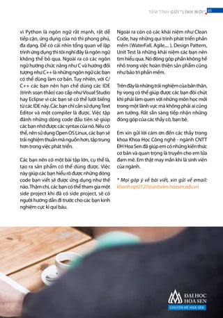 vì Python là ngôn ngữ rất mạnh, rất dễ
tiếp cận, ứng dụng của nó thì phong phú,
đa dạng. Để có cái nhìn tổng quan về lập
trình ứng dụng thì tôi nghĩ đây là ngôn ngữ
không thể bỏ qua. Ngoài ra có các ngôn
ngữ hướng chức năng như C và hướng đối
tượngnhưC++lànhữngngônngữcácbạn
có thể dùng làm cơ bản. Tuy nhiên, với C/
C++ các bạn nên hạn chế dùng các IDE
(trình soạn thảo) cao cấp nhưVisual Studio
hay Eclipse vì các bạn sẽ có thể lười biếng
từcácIDEnày.CácbạnchỉcầnsửdụngText
Editor và một compiler là được. Việc tập
đánh những dòng code đầu tiên sẽ giúp
cácbạnnhớđượccácsyntaxcủanó.Nếucó
thể,nênsửdụngOpenOSLinux,cácbạnsẽ
trảinghiệmthuầnmãnguồnhơn,tậptrung
hơn trong việc phát triển.
Các bạn nên có một bài tập lớn, cụ thể là,
tạo ra sản phẩm có thể dùng được. Việc
này giúp các bạn hiểu rõ được những dòng
code bạn viết sẽ được ứng dụng như thế
nào.Thậm chí, các bạn có thể tham gia một
side project khi đã có side project, sẽ có
người hướng dẫn đi trước cho các bạn kinh
nghiệm cực kì quí báu.
Ngoài ra còn có các khái niệm như Clean
Code, hay những qui trình phát triển phần
mềm (WaterFall, Agile,... ), Design Pattern,
Unit Test là những khái niệm các bạn nên
tìm hiểu qua. Nó đóng góp phần không hề
nhỏ trong việc hoàn thiện sản phẩm cũng
như bảo trì phần mềm.
Trênđâylànhữngtrảinghiệmcủabảnthân,
hy vọng có thể giúp được các bạn đôi chút
khi phải làm quen với những môn học mới
trong một lãnh vực mà không phải ai cũng
am tường. Rất sẵn sàng tiếp nhận những
đóng góp của các thầy cô, bạn bè.
Em xin gửi lời cám ơn đến các thầy trong
khoa Khoa Học Công nghệ - ngành CNTT
ĐHHoaSenđãgiúpemcónhữngkiếnthức
cơ bản và quan trọng là truyền cho em lửa
đam mê. Em thật may mắn khi là sinh viên
của ngành.
* Mọi góp ý về bài viết, xin gửi về email:
khanh.npt2127@sinhvien.hoasen.edu.vn	
CHUYÊN ĐỀ HOA SEN
65TÂM TÌNH GỬI “LÍNH MỚI” 65
 