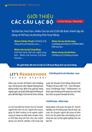 GIỚI THIỆU
CÁC CÂU LẠC BỘ Lý Kim Phụng - Tổng hợp
Tại Đại học Hoa Sen, nhiều Câu lạc bộ (CLB) đã được thành lập đa
dạng về thể loại và phương thức hoạt động:
NhómCLBHọcThuật:CLBFACE,CLB
Tiếng Anh Let’s Rendez-vous, …
Nhóm Câu lạc bộ Cộng đồng:
CLB Tuổi xanh, Đội văn nghệ xung
kích - Nhóm hát Sunrise, CLB Sách
Hoa Sen, ...
Nhóm Câu lạc bộ Kỹ năng:
CLBNhiếpảnh,NhómX-STORMCREW,
ESB Hoa Sen,
Nhóm câu lạc bộ thể thao:
CLB Bóng rổ, CLB Bóng chuyền
Hiện nay có hơn 20 thành viên thường
trực,50cộngtácviên.Ngoàinhữnghoạt
động nhằm mục đích trau giồi kỹ năng
ngoạingữ,cácbuổichiếuphimkhôngcó
phụ đềViệt Ngữ, CLB còn tổ chức những
cuộc thi thuyết trình bằng tiếng Anh:
“Project of your life”,“LR – Let’s Rendez-
vous Challenge Day”; “Halloween” và
tham gia chương trình giao lưu văn hóa
do Lãnh sự quán Canada tổ chức.
Là nơi trao đổi học thuật cho SV chuyên
ngành Kế toán và các ngành liên quan,
giúp SV định hướng rõ về ngành nghề,
củng cố, nâng cao kiến thức chuyên môn,
có thể đáp ứng tốt hơn nhu cầu tuyển
dụng của doanh nghiệp. CLB cũng xây
dựng được mối quan hệ giữa SV doanh
nghiệp, cựu SV thông qua việc tổ chức các
cuộc thi chuyên ngành đã củng cố kiến
thức cho SV, phát hiện, bồi dưỡng các tài
năng trẻ; tạo cơ hội nghề nghiệp cho các
bạn trẻ.
CLB tiếng Anh Let’s Rendez- vous
CLB Kế toán - Kiểm toán
Xin giới thiệu đôi nét về một số CLB hoạt động tích cực tại trường:
66 CHUYÊN ĐỀ HOA SEN - THÁNG 9/2O15
 