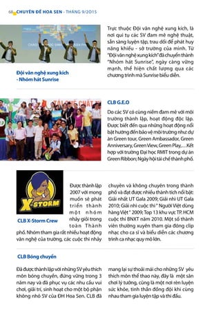 Trực thuộc Đội văn nghệ xung kích, là
nơi qui tụ các SV đam mê nghệ thuật,
sẵn sàng luyện tập, trau dồi để phát huy
năng khiếu - sở trường của mình. Từ
“Độivănnghệxungkích”đãchuyểnthành
“Nhóm hát Sunrise”, ngày càng vững
mạnh, thể hiện chất lượng qua các
chương trình mà Sunrise biểu diễn.
Do các SV có cùng niềm đam mê với môi
trường thành lập, hoạt động độc lập.
Được biết đến qua những hoạt động nổi
bậthướngđếnbảovệmôitrườngnhư:dự
án Green tour, Green Ambassador, Green
Anniversary,GreenView,GreenPlay,…Kết
hợp với trường Đại học RMIT trong dự án
GreenRibbon;Ngàyhộitáichếthànhphố.
Đượcthànhlập
2007 với mong
muốn sẽ phát
triển thành
m ộ t n h ó m
nhảy giỏi trong
toàn Thành
phố. Nhóm tham gia rất nhiều hoạt động
văn nghệ của trường, các cuộc thi nhảy
chuyên và không chuyên trong thành
phố và đạt được nhiều thành tích nổi bật:
Giải nhất UT Gala 2009; Giải nhì UT Gala
2010; Giải nhì cuộc thi“ Người Việt dùng
hàngViệt“ 2009;Top 13 khu vựcTP. HCM
cuộc thi BNXT năm 2010. Một số thành
viên thường xuyên tham gia đóng clip
nhạc cho ca sĩ và biểu diễn các chương
trình ca nhạc quy mô lớn.
Đội văn nghệ xung kích
- Nhóm hát Sunrise
CLB G.E.O
CLB X-Storm Crew
ĐãđượcthànhlậpvớinhữngSVyêuthích
môn bóng chuyền, đứng vững trong 3
năm nay và đã phục vụ các nhu cầu vui
chơi, giải trí, sinh hoạt cho một bộ phận
không nhỏ SV của ĐH Hoa Sen. CLB đã
mang lại sự thoải mái cho những SV yêu
thích môn thể thao này, đây là một sân
chơi lý tưởng, cũng là một nơi rèn luyện
sức khỏe, tinh thần đồng đội khi cùng
nhau tham gia luyện tập và thi đấu.
CLB Bóng chuyền
68 CHUYÊN ĐỀ HOA SEN - THÁNG 9/2O15
 
