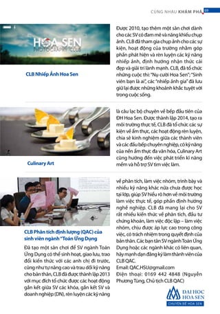 Được 2010, tạo thêm một sân chơi dành
chocácSVcóđammêvànăngkhiếuchụp
ảnh.CLBđãthamgiachụpảnhchocácsự
kiện, hoạt động của trường nhằm góp
phần phát hiện và rèn luyện các kỹ năng
nhiếp ảnh, định hướng nhận thức cái
đẹp và giải trí lành mạnh. CLB, đã tổ chức
những cuộc thi:“Nụ cười Hoa Sen”;“Sinh
viên bạn là ai”, các“nhiếp ảnh gia”đã lưu
giữ lại được những khoảnh khắc tuyệt vời
trong cuộc sống.
CLB Nhiếp Ảnh Hoa Sen
là câu lạc bộ chuyên về bếp đầu tiên của
ĐH Hoa Sen. Được thành lập 2014, tạo ra
môi trường thực tế, CLB đã tổ chức các sự
kiện về ẩm thực, các hoạt động rèn luyện,
chia sẻ kinh nghiệm giữa các thành viên
vàcácđầubếpchuyênnghiệp,cókỹnăng
của nền ẩm thực đa văn hóa, Culinary Art
cũng hướng đến việc phát triển kĩ năng
mềm và hỗ trợ SV tìm việc làm.
về phân tích, làm việc nhóm, trình bày và
nhiều kỹ năng khác nữa chưa được học
tại lớp, giúp SV hiểu rõ hơn về môi trường
làm việc thực tế, góp phần định hướng
nghề nghiệp. CLB đã mang lại cho SV
rất nhiều kiến thức về phân tích, đầu tư
chứng khoán, làm việc độc lập – làm việc
nhóm, chịu được áp lực cao trong công
việc, có trách nhiệm trong quyết định của
bảnthân.CácbạntânSVngànhToánỨng
Dụng hoặc các ngành khác có liên quan,
hãymạnhdạnđăngkýlàmthànhviêncủa
CLB QAC.
Email: QAC.HSU@gmail.com
Điện thoại: 0169 442 4848 (Nguyễn
PhươngTùng, Chủ tịch CLB QAC)
Đã tạo một sân chơi để SV ngành Toán
Ứng Dụng có thể sinh hoạt, giao lưu, trao
đổi kiến thức với các anh chị đi trước,
cũng như tự nâng cao và trau dồi kỹ năng
chobảnthân,CLBđãđượcthànhlập2013
với mục đích tổ chức được các hoạt động
gắn kết giữa SV các khóa, gắn kết SV và
doanhnghiệp(DN),rènluyệncáckỹnăng
Culinary Art
CLB Phân tích định lượng (QAC) của
sinh viên ngành“Toán Ứng Dụng
CHUYÊN ĐỀ HOA SEN
69CÙNG NHAU KHÁM PHÁ 69
 