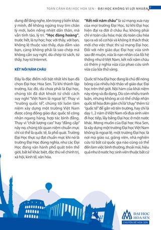 CHUYÊN ĐỀ HOA SEN
7TOÀN CẢNH ĐẠI HỌC HOA SEN - ĐẠI HỌC KHÔNG VÌ LỢI NHUẬN 7
dungđểlắngnghe,tôntrọngýkiếnkhác
ý mình, để không ngừng truy tìm chân
lý mới, luôn nồng nhiệt dấn thân, mà
vẫn tỉnh táo, lý trí. “Học đàng hoàng”,
trước hết, là tự học; học với thầy, với bạn,
không lệ thuộc vào thầy, dựa dẫm vào
bạn, càng không phải là sao chép mà
không cần suy nghĩ, dù chép từ sách, từ
thầy, hay từ Internet.
KẾT NỐI NĂM CHÂU
Đây là đặc điểm nổi bật nhất khi bạn đã
chọn Đại học Hoa Sen. Từ khi thành lập
trường, lúc đó, dù chưa phải là Đại học,
chúng tôi đã dứt khoát từ chối cách
suy nghĩ “Việt Nam là ngoại lệ”. Thay vì
“trường quốc tế”, chúng tôi luôn tâm
niệm xây dựng một trường Việt Nam
được cộng đồng giáo dục quốc tế công
nhận ngang hàng, hợp tác bình đẳng.
Thay vì “chất lượng cao” hay “đẳng cấp”
này nọ, chúng tôi quan niệm chuẩn mực
chỉ có thể là quốc tế, là phổ quát.Trường
Đại Học thực sự đạt chuẩn mực khi nó là
trường Đại Học đúng nghĩa, như các Đại
Học đang vận hành phổ quát trên thế
giới,bấtkểkhácbiệt,đặcthùvềchínhtrị,
xã hội, kinh tế, văn hóa.
“Kết nối năm châu”là sứ mạng xưa nay
của mọi trường Đại Học, từ khi Đại học
hiện đại ra đời ở châu Âu; không phải
chỉ vì toàn cầu hóa; mặc dù toàn cầu hóa
tạo ra vô số cơ hội và không ít thách thức
mới cho việc thực thi sứ mạng Đại học.
Đối với nền giáo dục Đại học vừa sinh
sau đẻ muộn, vừa là nạn nhân của lỗi hệ
thống như ởViệt Nam, kết nối năm châu
có thêm ý nghĩa vừa của phao cứu sinh
vừa của lửa thử vàng.
QuốctếhóaĐạihọcđanglàchủđềnóng
bỏng của nhiều hội thảo về giáo dục Đại
học trên thế giới. Nội hàm của khái niệm
này rộng và đa dạng. Dù còn nhiều tranh
luận, nhưng không ai có thể chấp nhận
quốctếhóađơngiảnchỉlà“chạy”thêmtừ
“quốc tế”để gắn vô tên trường, hay chỉ là
dạy 1, 2 năm ởViệt Nam rồi đưa sinh viên
đi học tiếp, lấy bằng Đại học ở một nước
khác. Mong muốn của Đại học Hoa Sen,
làxâydựngmộttrườngĐạihọcViệtNam
không là ngoại lệ, một trường Đại học là
nơi mà giáo sư, giảng viên, nhà nghiên
cứu từ bất cứ quốc gia nào cũng có thể
đếnlàmviệcbìnhthường,thoảimái,hiệu
quảnhưởnướchọ;sinhviênthuộcbấtcứ
 