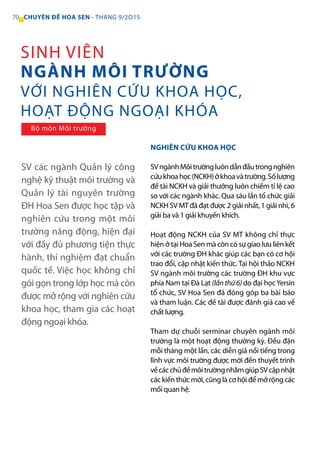 SV các ngành Quản lý công
nghệ kỹ thuật môi trường và
Quản lý tài nguyên trường
ĐH Hoa Sen được học tập và
nghiên cứu trong một môi
trường năng động, hiện đại
với đầy đủ phương tiện thực
hành, thí nghiệm đạt chuẩn
quốc tế. Việc học không chỉ
gói gọn trong lớp học mà còn
được mở rộng với nghiên cứu
khoa học, tham gia các hoạt
động ngoại khóa.
NGHIÊN CỨU KHOA HỌC
SVngànhMôitrườngluôndẫnđầutrongnghiên
cứukhoahọc(NCKH)ởkhoavàtrường.Sốlượng
đề tài NCKH và giải thưởng luôn chiếm tỉ lệ cao
so với các ngành khác. Qua sáu lần tổ chức giải
NCKH SV MT đã đạt được 2 giải nhất, 1 giải nhì, 6
giải ba và 1 giải khuyến khích.
Hoạt động NCKH của SV MT không chỉ thực
hiện ở tại Hoa Sen mà còn có sự giao lưu liên kết
với các trường ĐH khác giúp các bạn có cơ hội
trao đổi, cập nhật kiến thức. Tại hội thảo NCKH
SV ngành môi trường các trường ĐH khu vực
phía Nam tại Đà Lạt (lần thứ 6) do đại họcYersin
tổ chức, SV Hoa Sen đã đóng góp ba bài báo
và tham luận. Các đề tài được đánh giá cao về
chất lượng.
Tham dự chuỗi serminar chuyên ngành môi
trường là một hoạt động thường kỳ. Đều đặn
mỗi tháng một lần, các diễn giả nổi tiếng trong
lĩnh vực môi trường được mời đến thuyết trình
vềcácchủđềmôitrườngnhằmgiúpSVcậpnhật
cáckiếnthứcmới,cũnglàcơhộiđểmởrộngcác
mối quan hệ.
SINH VIÊN
NGÀNH MÔI TRƯỜNG
VỚI NGHIÊN CỨU KHOA HỌC,
HOẠT ĐỘNG NGOẠI KHÓA
Bộ môn Môi trường
70 CHUYÊN ĐỀ HOA SEN - THÁNG 9/2O15
 