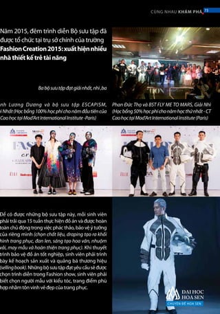 Năm 2015, đêm trình diễn Bộ sưu tập đã
được tổ chức tại trụ sở chính của trường
FashionCreation2015:xuấthiệnnhiều
nhà thiết kế trẻ tài năng
Để có được những bộ sưu tập này, mỗi sinh viên
phải trải qua 15 tuần thực hiện đồ án và được hoàn
toàn chủ động trong việc phác thảo, bảo vệ ý tưởng
của riêng mình (chọn chất liệu, draping tạo ra khối
hình trang phục, đan len, sáng tạo hoa văn, nhuộm
vải, may mẫu và hoàn thiện trang phục). Khi thuyết
trình bảo vệ đồ án tốt nghiệp, sinh viên phải trình
bày kế hoạch sản xuất và quảng bá thương hiệu
(sellingbook).Nhữngbộsưutậpđạtyêucầusẽđược
chọn trình diễn trong Fashion show, sinh viên phải
biết chọn người mẫu với kiểu tóc, trang điểm phù
hợp nhằm tôn vinh vẻ đẹp của trang phục.
nh Lương Dương và bộ sưu tập ESCAPISM,
ảiNhất(Họcbổng100%họcphíchonămđầutiêncủa
CaohọctạiMod’ArtInternationalInstitute-Paris)
Babộsưutậpđạtgiảinhất,nhì,ba
Phan Đức Thọ và BST FLY ME TO MARS, Giải Nhì
(Họcbổng50%họcphíchonămhọcthứnhất-CT
CaohọctạiMod’ArtInternationalInstitute(Paris)
CHUYÊN ĐỀ HOA SEN
73CÙNG NHAU KHÁM PHÁ 73
 